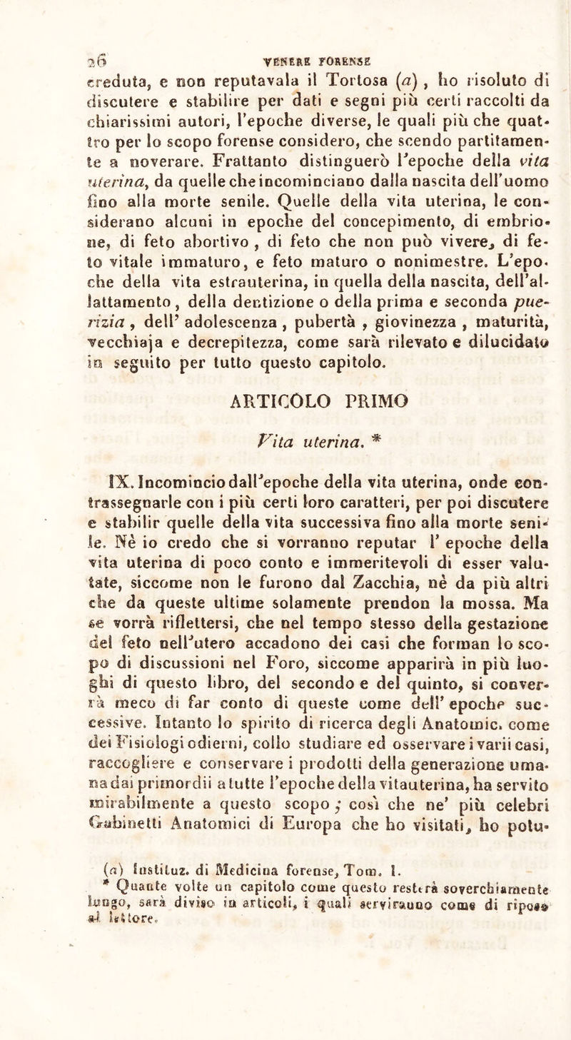 creduta, e non reputavala il Tortosa (a) , ho risoluto di discutere e stabilire per dati e segni più certi raccolti da chiarissimi autori, repoche diverse, le quali pitiche quat- tro per lo scopo forense considero, che scendo partitamen- te a noverare. Frattanto distinguerò Fepoche della vita uterina, da quelle che incominciano dalla nascita delfuomo fino alla morte senile. Quelle della vita uterina, le con- siderano alcuni in epoche del concepimento, di embrio- ne, di feto abortivo , di feto che non può vivere., di fe- to vitale immaturo, e feto maturo o nonimestre. L/epo. che della vita estrauterina, in quella della nascita, dell’ab Jattamento , della dentizione o della prima e seconda pue- rizia , dell’ adolescenza , pubertà , giovinezza , maturità, vecchiaja e decrepitezza, come sarà rilevato e dilucidato io seguito per tutto questo capitolo. ARTICOLO PRIMO Vita uterina. * IX. Incomincio dalPepoche della vita uterina, onde con- trassegnarle con i più certi loro caratteri, per poi discutere e stabilir quelle della vita successiva fino alla morte seni- le. Nè io credo che si vorranno reputar T epoche della vita uterina di poco conto e immeritevoli di esser valu- tate, siccome non le furono dal Zacchia, nè da più altri che da queste ultime solamente prendon la mossa. Ma 6e vorrà riflettersi, che nel tempo stesso della gestazione del feto oelPutero accadono dei casi che forman lo sco- po di discussioni nel Foro, siccome apparirà in più luo- ghi di questo libro, del secondo e del quinto, si conver- rà meco di far conto di queste come dell’epoche suc- cessive. Intanto lo spirito di ricerca degli Anatomie, come dei Fisiologi odierni, collo studiare ed osservare i varii casi, raccogliere e conservare i prodotti della generazione urna- nadai primordii a tutte Tepoche della vitauterina, ha servito mirabilmente a questo scopo ; così che ne’ più celebri Gabinetti Anatomici di Europa che ho visitati* ho potu* (a) Snstiluz. di Medicina forense, Tom. 1. * Quante volte un capitolo come questo resterà soverchiamente hi ago, sarà diviso ia articoli, i quali servirauoo come di riposa Settore.