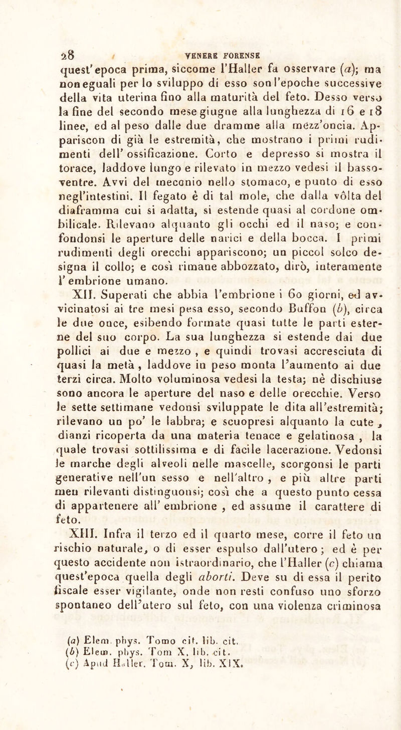 quest'epoca prima, siccome l’Haller fa osservare (a); ma non eguali per lo sviluppo di esso sonl’epoche successive della vita uterina fino alla maturità del feto. Desso verso la fine del secondo mesegiugne alla lunghezza di 16 e 18 linee, ed al peso dalle due dramme alla mezz’oncia. Ap- pariscon di già le estremità, che mostrano i primi rudi- menti dell’ ossificazione. Corto e depresso si mostra il torace, laddove lungo e rilevato in mezzo vedesi il basso- ventre. Avvi del tneccnio nello stomaco, e punto di esso negl’intestini. Il fegato è di tal mole, che dalla vòlta del diaframma cui si adatta, si estende quasi al cordone om- bilicale. Rilevano alquanto gli occhi ed il naso; e con- fondonsi le aperture delle narici e della bocca. I primi rudimenti degli orecchi appariscono; un piccol solco de- signa il collo; e cosi rimane abbozzato, dirò, interamente l’embrione umano. XII. Superati che abbia l’embrione i 60 giorni, ed av- vicinatosi ai tre mesi pesa esso, secondo Buffon (b)ì circa le due once, esibendo formate quasi tutte le parti ester- ne del suo corpo. La sua lunghezza si estende dai due pollici ai due e mezzo , e quindi trovasi accresciuta di quasi la metà , laddove in peso monta l’aumento ai due terzi circa. Molto voluminosa vedesi la testa; nè dischiuse sono ancora le aperture del naso e delle orecchie. Verso le sette settimane vedonsi sviluppate le dita all’estremità; rilevano un po’ le labbra; e scuopresi alquanto la cute 3 dianzi ricoperta da una materia tenace e gelatinosa , la quale trovasi sottilissima e di facile lacerazione. Vedonsi ie marche degli alveoli nelle mascelle, scorgonsi le parti generative nell'un sesso e nell'altro , e piti altre parti meu rilevanti distinguonsi; cosi che a questo punto cessa di appartenere all’ embrione , ed assume il carattere di feto. XIII. Infra il terzo ed il quarto mese, corre il feto un rischio naturale, o di esser espulso dall’utero; ed è per questo accidente non istraordinario, che l’Haller (c) chiama quest’epoca quella degli aborti. Deve su di essa il perito fiscale esser vigilante, onde non resti confuso uno sforzo spontaneo dell’utero sul feto, con una violenza criminosa (a) Eleni, phys. Tomo cif. lib. cit. {b) Eletn. phys. Tom X. lib. cit. (e) Ap11ii Hriiler, Tom. X, lib. XiX.