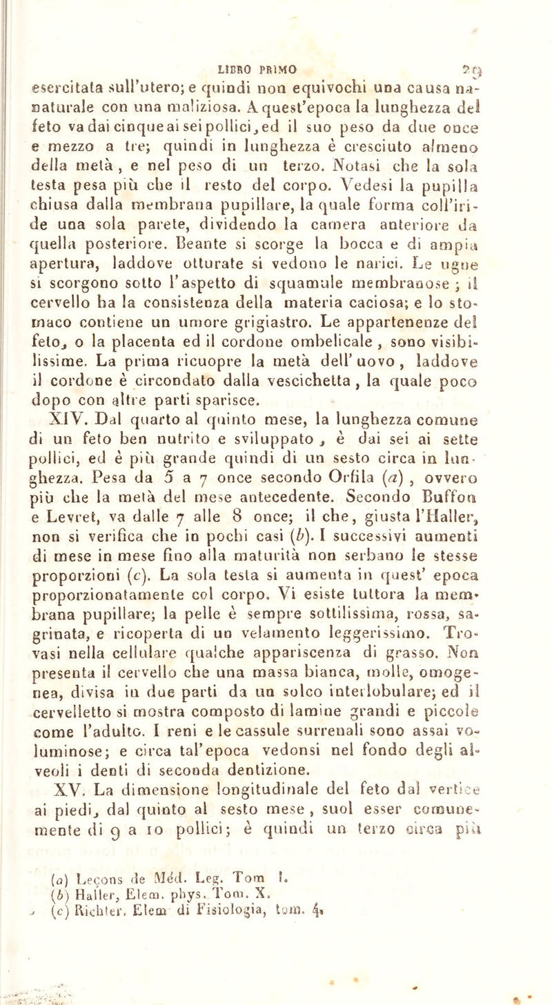 esercitata sull’utero; e quindi non equivochi una causa ila- naturale con una maliziosa. A quest’epoca la lunghezza del feto va dai cinqueai sei pollici^ed il suo peso da due once e mezzo a tre; quindi in lunghezza è cresciuto almeno della metà , e nel peso di un terzo. Notasi che la sola testa pesa più che il resto del corpo. Vedesi la pupilla chiusa dalla membrana pupillare, la quale forma coll’iri- de una sola parete, dividendo la camera anteriore da quella posteriore. Beante si scorge la bocca e di ampia apertura, laddove otturate si vedono le narici. Le ugne si scorgono sotto l’aspetto di squamale membranose; il cervello ha la consistenza della materia caciosa; e lo sto- maco contiene un umore grigiastro. Le appartenenze del fetOj o la placenta ed il cordone ombelicale , sono visibi- lissime. La prima ricuopre la metà dell’ uovo , laddove il cordone è circondato dalla vescichetta , la quale poco dopo con altre parti sparisce. XIV. Dal quarto al quinto mese, la lunghezza comune di un feto ben nutrito e sviluppato j è dai sei ai sette pollici, ed è più grande quindi di un sesto circa in lun- ghezza. Pesa da 5 a 7 once secondo Orlila (a) , ovvero più che la metà del mese antecedente. Secondo Buffon e Levret, va dalle 7 alle 8 once; il che, giusta l’Halier, non si verifica che in pochi casi (b). I successivi aumenti di mese in mese fino alla maturità non serbano le stesse proporzioni (e). La sola testa si aumenta in quest’ epoca proporzionatamente col corpo. Vi esiste tuttora la mena» brana pupillare; la pelle è sempre sottilissima, rossa, sa- grinata, e ricoperta di un velamento leggerissimo. Tro- vasi nella cellulare qualche appariscenza di grasso. Non presenta il cervello che una massa bianca, molle, omoge- nea, divisa in due parti da un solco interlobulare; ed il cervelletto si mostra composto di lamine grandi e piccole come l’adulto. 1 reni e le cassule surrenali sono assai vo- luminose; e circa tal’epoca vedonsi nel fondo degli al- veoli i denti di seconda dentizione. XV, La dimensione longitudinale del feto dal vertice ai piedij dal quinto al sesto mese , suol esser comune- mente di 9 a io pollici; è quindi un terzo circa più (а) Lecons de Méd. Leg. Tom L (б) Mailer, Elea), phys. Tom. X. ; (c) Richter. Eleni di fisiologia, toni. 4*
