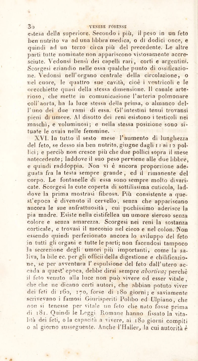 estesa della superiore. Secondo i più, il peso in un feto ben nutrito va ad una libbra medica, o di dodici once, e quindi ad un terzo circa più del precedente. Le altre parti tutte nominate non appariscono vistosamente accre- sciute. Vedonsi bensì dei capelli rari, corti e argentini. Scorgesi eziandio nelle ossa qualche punto di ossificazio- ne. Vedonsi nell’organo centrale della circolazione, o nel cuore, le quattro sue cavità, cioè i ventricoli e le orecchiette quasi delia stessa dimensione. 11 canale arte- rioso , che mette in comunicazione l’arteria polmonare coll’aorta, ha la luce stessa della prima, o almanco del- l’uno dei due rami di essa. Gl’intestini tenui trovansi pieni di umore. Al disotto dei reni esistono i testicoli nei maschi, e voluminosi; e nella stessa posizione sono si- tuate le ovaia nelle femmine. * XVI. In tutto il sesto mese l’aumento di lunghezza del feto, se desso sia ben nutrito, giugne dagli i i ai i 2 pol- lici; e perciò non cresce più che due pollici sopra il mese antecedente; laddove il suo peso perviene alle due libbre, e quindi raddoppia. Non vi è ancora proporzione ade- guata fra la testa sempre grande , ed il rimanente del corpo. Le fontanelle di essa sono sempre molto divari- cate. Scorgesi la cute coperta di sottilissima cuticola, lad- dove la prima mostrasi fibrosa. Più consistente a que- st'epoca è divenuto il cervello, senza che appariscano ancora le sue anfrattuosita , cui pochissimo aderisce la pia madre. Esiste nella cistifellea un umore sieroso senza colore e senza amarezza. Scorgesi nei reni la sostanza corticale, e trovasi il meconio nel cieco e nel colon. Non essendo quindi perfezionato ancora lo sviluppo del feto io tutti gli organi e tutte le parti; non facendosi tampoco la secrezione degli umori più importanti, come la sa- liva, la bile ec. per gli officii della digestione e chilifìeazio- ne, se per avventura I’ espulsione del feto dall’utero ac- cada a quest’ epoca, debbe dirsi sempre abortive7; perché fi feto venuto alla luce non può vivere od esser vitale , che che ne dicano certi autori, che abbian potuto viver dei feti di 160, 170, forse di 180 giorni; e saviamente scrivevano i famosi Giurisperiti Polibo ed Ulpiano, che con si tenesse per vitale un feto che nato fosse prima di 181. Quindi le Leggi Ptomane hanno fissato la vita- lità dei feti, ola capacità a vivere, ai 180 giorni compiti o al giorno susseguente. Anche l’Haller, la cui autorità è