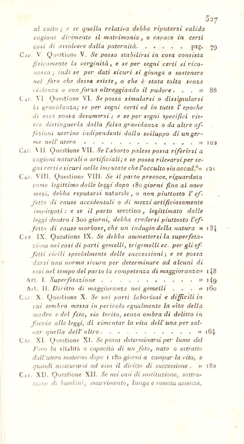 al coilo ; e se quella relativa debba riputarsi valida cagione dirimente il matrimonio, o capace in certi casi di assolvere dalla paternità pag. ng Gap V. Questione V. Se possa stabilirsi in cosa consista fisicamente la verginità, e se per segni certi si rico- nosca f indi se per dati sicuri si giunga a sostenere nel foro che desso, esistes o che è stata tolta senza violenza o con forza oltraggiando il pudore ... « 88 Gap. Vi O uestione VI. Se possa simularsi o dissiptularsi la gravidanza; se per segni certi ed in tutte V epoche di essa possa desumersi ; e se per segni specìfici rie- sce distinguerla dalla falsa gravidanza o da altre af- fezioni uterine indipendenti dallo sviluppo di un ger- me nell' utero , , » ioj Gap. V II Questione VII. Se l'aborto palese possa riferirsi a cagioni naturali o artificiali ; e se possa rilevarsi per se- gni certi e sicuri nelle imputate che l’occulto sia accad?» i2i Cap. Vili. Questione Vili. Se il parto precoce, riguardato come legittimo dalle leggi dopo 180 giorni fino ai nove mesi, debba reputarsi naturale, o non piuttosto V ef- fetto di cause accidentali o di mezzi artificiosamente impiegati : e se il parto serotino, legittimato dalle leggi dentro i 3oo giorni, debba credersi piuttosto l}ef- fètto di cause morbose, che un indugio della natura » Gap IX. Questione IX. Se debba ammettersi la superfeta- zione nei casi di parli gemelli, trigemelli cc. per glief felli civili specialmente delle successioni ; e se possa darsi una norma sicura per determinare ad alcuni di essi nel tempo del pai Lo la competenza di maggioranza» 148 Art. I. Superfetazione « Art. li. Diritto di maggioranza nei gemelli ...» 160 Gap X. Questione X. Se nei parti laboriosi e difficili in cui sembra messa in pericolo egualmente la vita della madre e del feto, sia lecito, senza ombra di delitto in faccia alle leggi, di cimentar la vita dell' una per sal- var quella dell’ altro » 164 Gap XI. Questione XI. Se possa determinarsi per lume del Foro la vitalità o capacità di un fetOj nato o estratto dall’utero materno dopo i 180 giorni a campar la vita, e quindi assicurarsi ad esso il diritto di successione . jj 182 Cap. Xll. Questione XII. Se nei casi di sostituzione, sottra- zione di bambinij smarriméntoj lunga e remota assenza,