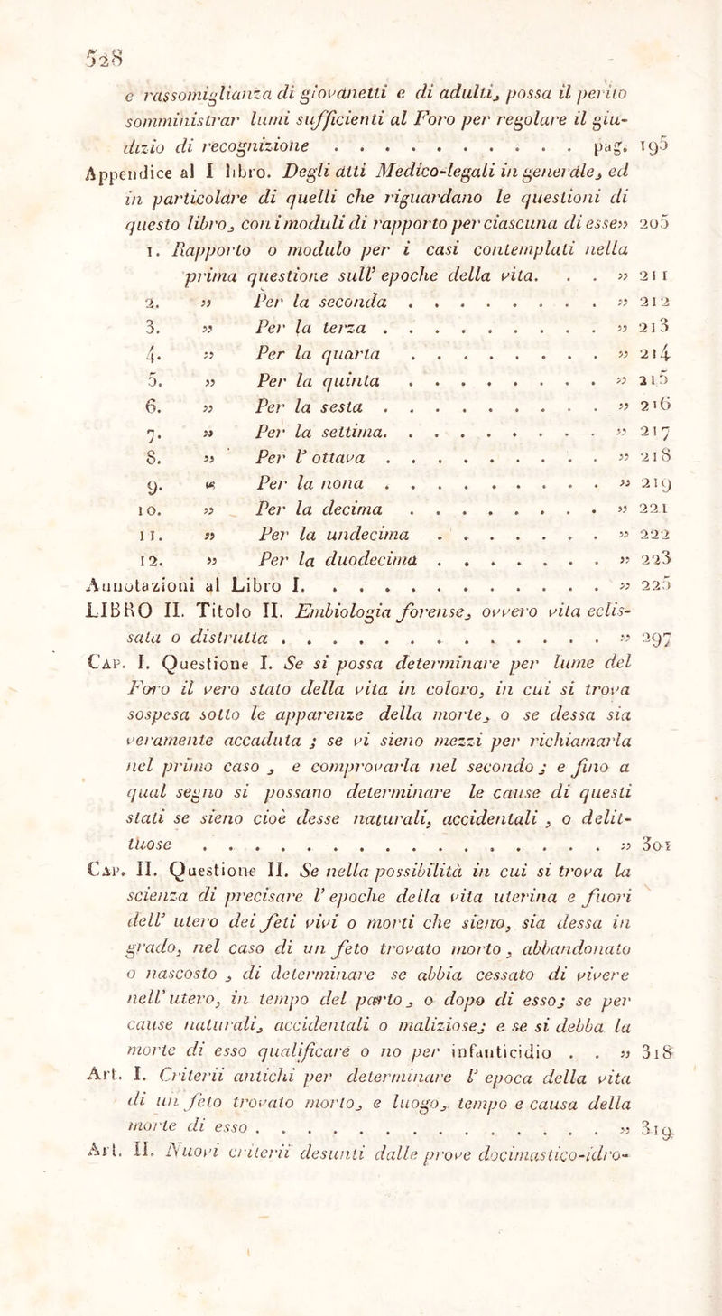 e rassomiglianza di giovanetti e di adulti, possa il pei ilo somministrar lumi sufficienti al Foro per regolare il giu- dizio di recognizione pag. iy5 Appendice al I libro. Degli atti Medico-legali in generale, ed in particolare di quelli che riguardano le questioni di questo libro, coni moduli di rapporto per ciascuna di esse» 2o5 i. Rapporto o modulo per i casi contemplali nella prima questione sull’ epoche della vita. . . « 211 2. » Per la seconda «212 3. » Pei' la terza » 213 4. « Per la quarta « 2i4 5. » Per la quinta « 2 i o 6. » Per la sesta « 216 7. » Per la settima «217 8. » Per V ottava « 218 9. w Per la nona « 21 y 10. « Per la decima « 221 11. « Per la undecima - . « 222 12. » Per la duodecima «223 Annotazioni al Libro I « 220 LIBRO II. Titolo II. Embiologia forense, ovvero vila eclis- sala 0 distrutta 297 Càp. I. Questione I. Se si possa determinare per lume del Foi'o il vero stato della vita in coloro, in cui si trova sospesa sotto le apparenze della morte, o se dessa sia veramente accaduta j se vi sieno mezzi per richiamarla nel primo caso , e comprovarla nel secondo j e fino a qual segno si possano determinare le cause di questi stali se sieno cioè desse naturali, accidentali , o delit- tuose ...... 3oi Cai*. II. Questione II. Se nella possibilità in cui si trova la scienza di precisare V epoche della vila uterina e fuori dell’ utero dei feti vivi o morti che sieno, sia dessa in grado, nel caso di un feto trovato morto , abbandonato o nascosto , di determinare se abbia cessato di vivere nell’ utero, in tempo del pas'to , o dopo di essoj se pei' cause naturali, accidentali o maliziosej e se si debba la morte di esso qualificare o no per infanticidio . . » 318 Art. I. Criterii antichi per determinare V epoca della vita di un feto trovalo morto, e luogo, tempo e causa della morte di esso 3iy Art. IL A uovi criterii desunti dalle prove docimastico-idro-