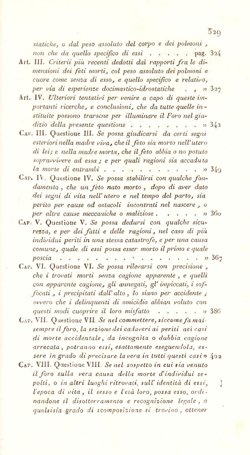 statiche, o dal peso assoluto del corpo e dei polmoni , non che da quello specifico di essi .... » pag. 324 Art. 1IL Crilerii più recenti dedotti dai rapporti fra le di- mensioni dei feti morti, col peso assoluto dei polmoni e cuore come senza di essOj e quello specifico e relativo, per vìa di esperienze docìmastico-idrostatiche . , » 827 Art. IV. Ulteriori tentativi per venire a capo di queste im- portanti ricerche, e conclusioni, che da tutte quelle in- stituite possono tifarsene per illuminare il Foi'o nel giu- dizio della presente questione » 9 & « e 0 0 a 32 342 Cap. III. Questione III. Se possa giudicarsi da certi segni esteriori nella madre viva, che il feto sia morto nell3utero di leij e nella madie morta, che il feto abbia o no potuto sopravvivere ad essa j e per quali ragioni sia accaduta la morie di entrambi « 349 Cap. IV. Q uestione IV. Se possa stabilirsi con qualche fon- damento , che un feto nato morto , dopo di aver dato dei segni di vita nell’ utero e nel tempo del parto, sia perito per cause od ostacoli incontrati nel nascere , o per altre cause meccaniche o maliziose . . » 36o Cap. V, Questione V, Se possa dedursi con qualche sicu- rezza, e per dei fatti e delle ragioni , nel caso di più individui periti in una stessa catastrofe, e per una causa comune, quale di essi possa esser morto il primo e quale poscia • « 367 Cap. VI. Questione VI. Se possa rilevarsi con precisione , che i trovati morti senza cagione apparente , e quelli con apparente cagione, gli annegati, gl’ impiccati, i sof- focati , i precipitati dall’alto, lo siano per accidente j ovvero che i delinquenti di omicidio abbiati voluto con questi modi cuoprire il loro misfatto . .... n 386 Cap. VII. Questione VII. Se nel commettere, siccome fa rnai- sempre il foro, la sezione dei cadaveri ai periti nei casi di morte accidentale , da incognita o dubbia cagione arrecata , potranno essi, esattamente eseguendola, es- sere in grado di precisare la vera in lutti questi casin 4^2 Cap. Vili. Questione Vili. Se nel sospetto in cui sia venuto il foro sulla vera causa della morte d'individui se- polti, o in altri luoghi ritrovati, sull' identità di essi, l'epoca di vita , il sesso e l'età loro, possa esso, ordi- nandone il disotterramento e recognizione legale , a qualsisia grado di scomposizione si trovino , ottener