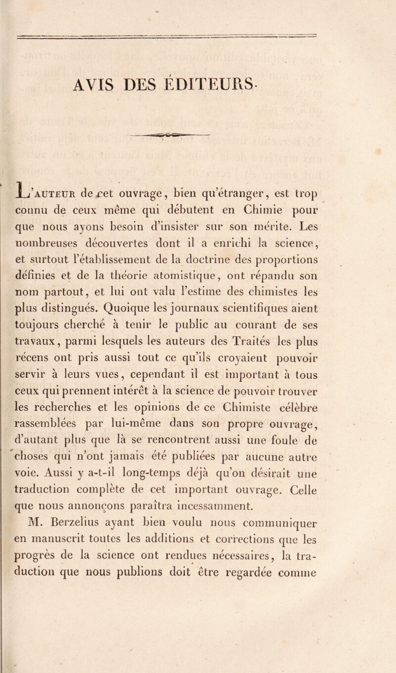 r L’auteur de ret ouvrage, bien quetranger, est trop connu de ceux même qui débutent en Chimie pour que nous ayons besoin d’insister sur son mérite. Les nombreuses découvertes dont il a enrichi la science, et surtout l’établissement de la doctrine des proportions définies et de la théorie atomistique, ont répandu son nom partout, et lui ont valu l’estime des chimistes les plus distingués. Quoique les journaux scientifiques aient toujours cherché à tenir le public au courant de ses travaux, parmi lesquels les auteurs des Traités les plus récens ont pris aussi tout ce qu’ils croyaient pouvoir servir à leurs vues, cependant il est important à tous ceux qui prennent intérêt à la science de pouvoir trouver les recherches et les opinions de ce Chimiste célèbre rassemblées par lui-même dans son propre ouvrage, d’autant plus que là se rencontrent aussi une foule de choses qui n’ont jamais été publiées par aucune autre voie. Aussi y a-t-il long-temps déjà qu’on désirait une traduction complète de cet important ouvrage. Celle que nous annonçons paraîtra incessamment. M. Berzelius ayant bien voulu nous communiquer en manuscrit toutes les additions et corrections que les progrès de la science ont rendues nécessaires, la tra- duction que nous publions doit être regardée comme