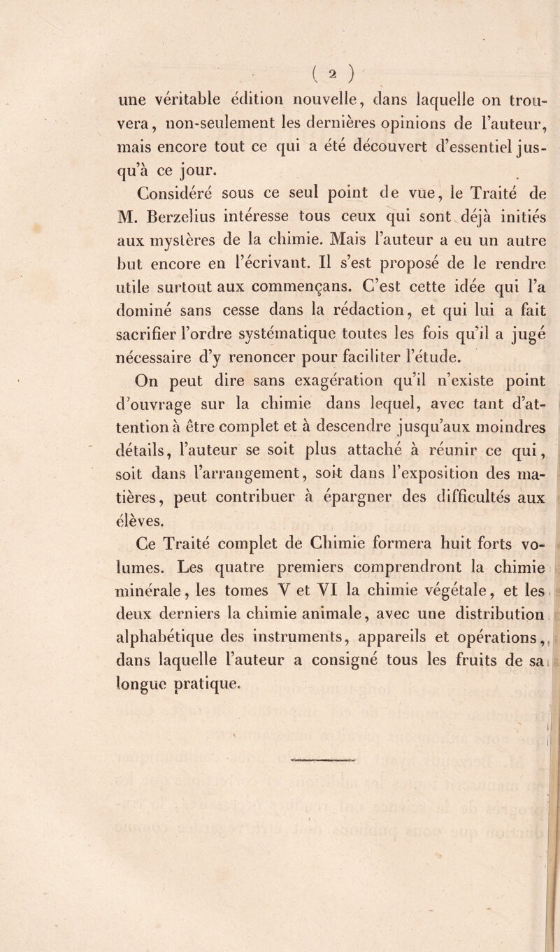 ( 2 ) une véritable édition nouvelle, dans laquelle on trou- vera, non-seulement les dernières opinions de l’auteur, mais encore tout ce qui a été découvert d’essentiel jus- qu’à ce jour. Considéré sous ce seul point de vue, le Traité de M. Berzelius intéresse tous ceux qui sont déjà initiés aux mystères de la chimie. Mais l’auteur a eu un autre but encore en l’écrivant. Il s’est proposé de le rendre utile surtout aux commençans. C’est cette idée qui l’a dominé sans cesse dans la rédaction, et qui lui a fait sacrifier l’ordre systématique toutes les fois qu’il a jugé nécessaire d’y renoncer pour faciliter l’étude. On peut dire sans exagération qu’il n’existe point d’ouvrage sur la chimie dans lequel, avec tant d’at- tention à être complet et à descendre jusqu’aux moindres détails, l’auteur se soit plus attaché à réunir ce qui, soit dans l’arrangement, sok dans l’exposition des ma- tières, peut contribuer à épargner des difficultés aux élèves. Ce Traité complet de Chimie formera huit forts vo- lumes. Les quatre premiers comprendront la chimie minérale, les tomes Y et VI la chimie végétale, et les deux derniers la chimie animale, avec une distribution alphabétique des instruments, appareils et opérations,, dans laquelle l’auteur a consigné tous les fruits de sai longue pratique.