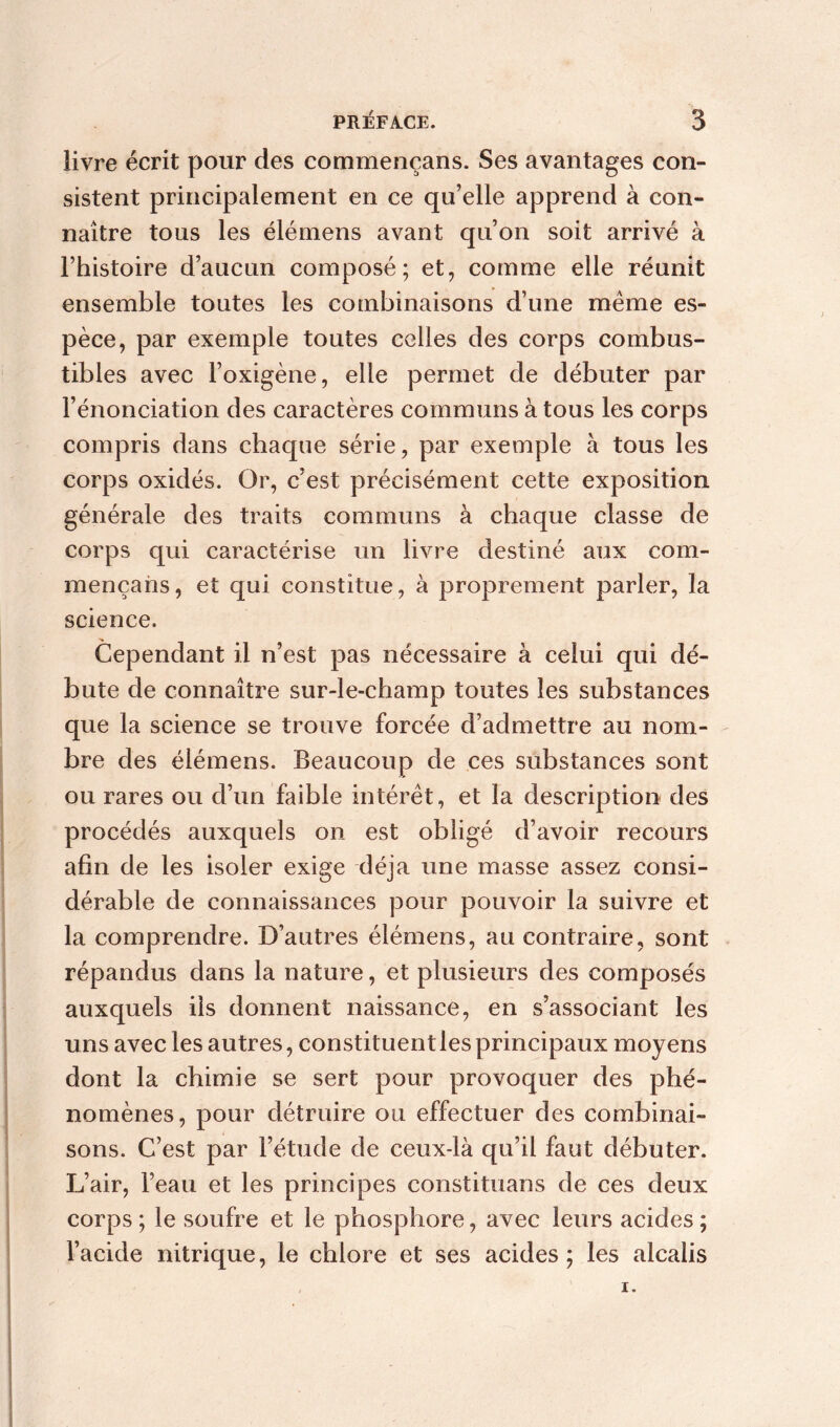 livre écrit pour des commençans. Ses avantages con- sistent principalement en ce qu’elle apprend à con- naître tous les élémens avant qu’on soit arrivé à l’histoire d’aucun composé; et, comme elle réunit ensemble toutes les combinaisons d’une même es- pèce, par exemple toutes celles des corps combus- tibles avec l’oxigène, elle permet de débuter par l’énonciation des caractères communs à tous les corps compris dans chaque série, par exemple à tous les corps oxidés. Or, c’est précisément cette exposition générale des traits communs à chaque classe de corps qui caractérise un livre destiné aux com- mençans, et qui constitue, à proprement parler, la science. Cependant il n’est pas nécessaire à celui qui dé- bute de connaître sur-le-champ toutes les substances que la science se trouve forcée d’admettre au nom- bre des élémens. Beaucoup de ces substances sont ou rares ou d’un faible intérêt, et la description des procédés auxquels on est obligé d’avoir recours afin de les isoler exige déjà une masse assez consi- dérable de connaissances pour pouvoir la suivre et la comprendre. D’autres élémens, au contraire, sont répandus dans la nature, et plusieurs des composés auxquels ils donnent naissance, en s’associant les uns avec les autres, constituent les principaux moyens dont la chimie se sert pour provoquer des phé- nomènes, pour détruire ou effectuer des combinai- sons. C’est par l’étude de ceux-là qu’il faut débuter. L’air, l’eau et les principes constituans de ces deux corps ; le soufre et le phosphore, avec leurs acides ; l’acide nitrique, le chlore et ses acides; les alcalis