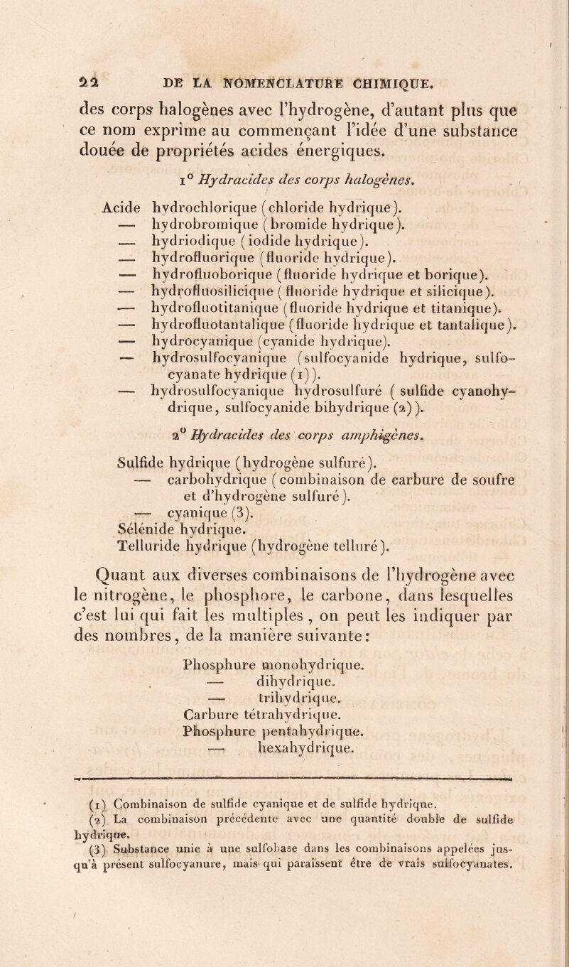 des corps halogènes avec l’hydrogène, d’autant plus que ce nom exprime au commençant l’idée d’une substance douée de propriétés acides énergiques. i° Hydracides des corps halogènes. Acide hydrochlorique (chloride hydrique), hydrobromique (bromide hydrique). — hydriodique (iodide hydrique). — hydrofluorique (fluoride hydrique). *— hydrofluoborique (fluoride hydrique et borique). — hydrofluosilicique ( fluoride hydrique et silicique). hydrofluotitanique (fluoride hydrique et titanique). — hydrofluotantalique (fluoride hydrique et tantaîique). — hydrocyanique (cyanide hydrique). — hydrosulfocyanique (sulfocyanide hydrique, sulfo- cyanate hydrique (i) ). — hydrosulfocyanique hydrosulfuré ( sulfide cyanohy- drique, sulfocyanide bihydrique (2)). a° Hydracides des corps amphigènes. Sulfide hydrique (hydrogène sulfuré). — carbohydrique ( combinaison de carbure de soufre et d’hydrogène sulfuré). — cyanique (3). Sélénide hydrique. Telluride hydrique (hydrogène tellure). Quant aux diverses combinaisons de l’hydrogène avec le nitrogène, le phosphore, le carbone, dans lesquelles c’est lui qui fait les multiples , on peut les indiquer par des nombres, de la manière suivante: Phosphure monohydrique. — dihydrique. — trihydrique. Carbure tétrahydrique. Phosphure pentahydrique. -— hexa hydrique. (x) Combinaison de sulfide cyanique et de sulfide hydrique. (2) La combinaison précédente avec une quantité double de sulfide hydrique. (3) Substance unie à une sulfohase dans les combinaisons appelées jus- qu’à présent sulfocyanure, mais qui paraissent être de vrais sulf'ocyauates.