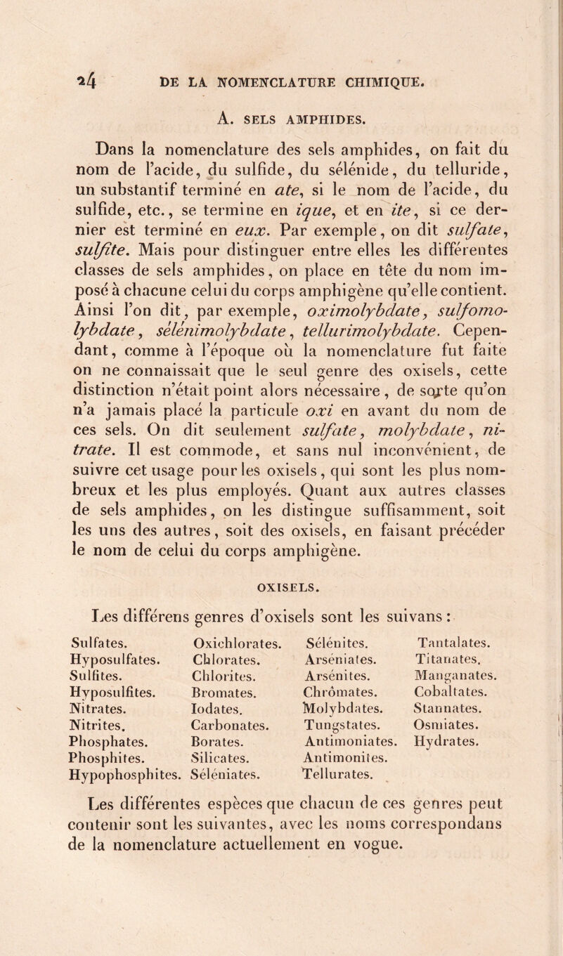 A. SELS AMPHIDES. Dans la nomenclature des sels amphides, on fait du nom de l’acide, du sulfide, du sélénide, du telluride, un substantif terminé en ate, si le nom de l’acide, du sulfide, etc., se termine en ique, et en ite, si ce der- nier est terminé en eux. Par exemple, on dit sulfate, sulfite. Mais pour distinguer entre elles les différentes classes de sels amphides, on place en tête du nom im- posé à chacune celui du corps amphigène qu’elle contient. Ainsi l’on dit, par exemple, oximolybdate, sulfomo- lybdate, sélénimolybdate, tellurimolybdate. Cepen- dant, comme à l’époque où la nomenclature fut faite on ne connaissait que le seul genre des oxisels, cette distinction n’était point alors nécessaire, de sorte qu’on n’a jamais placé la particule oxi en avant du nom de ces sels. On dit seulement sulfate , molybdate, ni- trate. Il est commode, et sans nul inconvénient, de suivre cet usage pour les oxisels, qui sont les plus nom- breux et les plus employés. Quant aux autres classes de sels amphides, on les distingue suffisamment, soit les uns des autres, soit des oxisels, en faisant précéder le nom de celui du corps amphigène. OXISELS. Les différens genres d’oxisels sont les suivans : Sulfates. Hyposulfates. Sulfites. Hyposulfites. Nitrates. Nitrites. Phosphates. Phosphites. Hypophosphites. Oxichlorates. Chlorates. Chlorites. Bromates. Iodates. Carbonates. Borates. Silicates. Séléniates. Sélénites. Arséniates. Arsénites. Chromates. Molybdates. Tungstates. Antimoniates. Antimoniîes. Tellurates. Tan ta la tes. Titanates. Manganates. Cobaltates. S tan nates. Osmiates. Hydrates. Les différentes espèces que chacun de ces genres peut contenir sont les suivantes, avec les noms correspondais de la nomenclature actuellement en vogue.