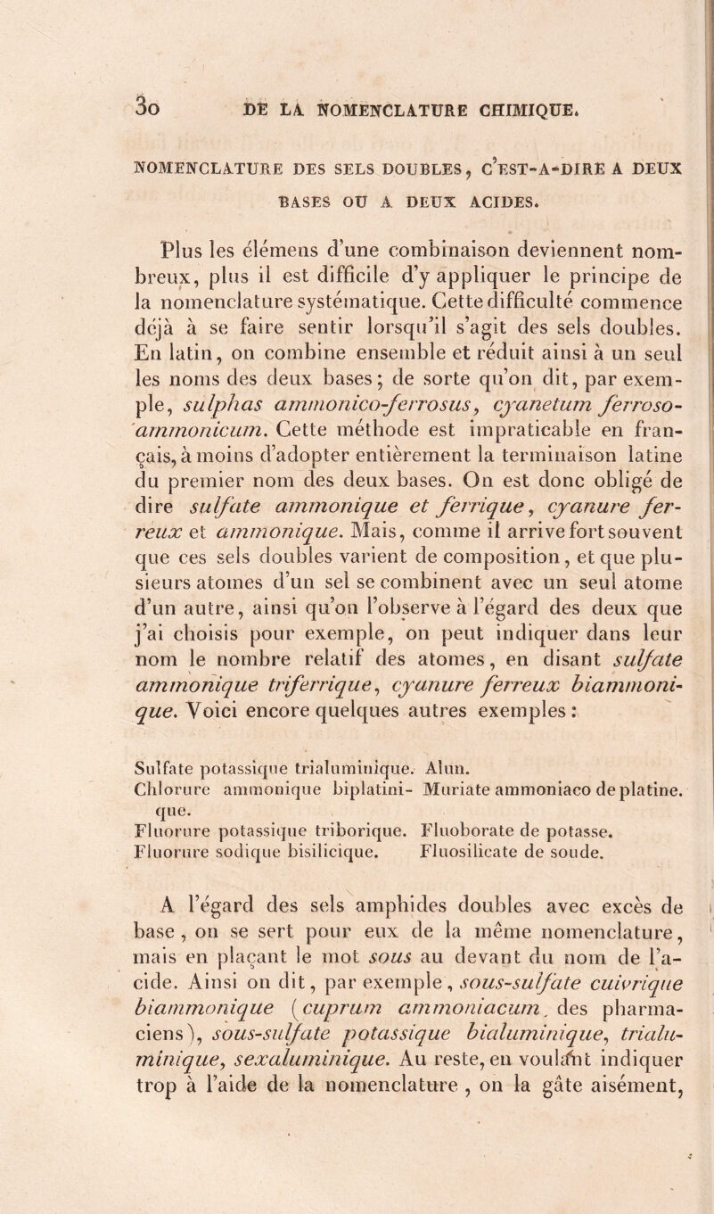 NOMENCLATURE DES SELS DOUBLES, CeST-A-DIRË A DEUX BASES OU A DEUX ACIDES* Plus les élémens d’une combinaison deviennent nom» breux, plus il est difficile d’y appliquer le principe de la nomenclature systématique. Cette difficulté commence déjà à se faire sentir lorsqu’il s’agit des sels doubles. En latin, on combine ensemble et réduit ainsi à un seul les noms des deux bases; de sorte qu’on dit, par exem- ple, sulphas amnionico-ferrosus, cyanetum fèrroso- ammonicum. Cette méthode est impraticable en fran- çais, à moins d’adopter entièrement la terminaison latine du premier nom des deux bases. On est donc obligé de dire sulfate ammonique et ferrique, cyanure fer- reux et ammonique. Mais, comme il arrive fort souvent que ces sels doubles varient de composition, et que plu- sieurs atomes d’un sel se combinent avec un seul atome d’un autre, ainsi qu’on l’observe à l’égard des deux que j’ai choisis pour exemple, on peut indiquer dans leur nom le nombre relatif des atomes, en disant sulfate ammonique trferrique, cyanure ferreux biammoni- que. Voici encore quelques autres exemples: Sulfate potassique trialuminique. Alun. Chlorure ammonique biplatini- Muriate ammoniaco de platine. que. Fluorure potassique triborique. Fîuoborate de potasse. Fluorure sodique bisilicique. Fluosilicate de soude. A l’égard des sels amphides doubles avec excès de base, on se sert pour eux de la même nomenclature, mais en plaçant le mot sous au devant du nom de l’a- cide. Ainsi on dit, par exemple, sous-sulfate cuivrique biammonique (cuprum ammoniacum, des pharma- ciens), sous-sulfate potassique bialuminique, trialu- minique y sexaluminique. Au reste, en voulant indiquer trop à l’aide de la nomenclature , on la gâte aisément,