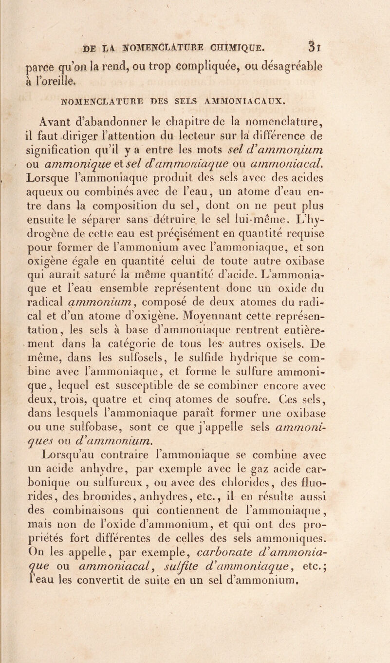 parce qu’on la rend, ou trop compliquée, ou désagréable à l’oreille» NOMENCLATURE DES SELS AMMONIACAUX. Avant d’abandonner le chapitre de la nomenclature, il faut diriger l’attention du lecteur sur la différence de signification qu’il y a entre les mots sel cVammonium ou ammonique et sel dammoniaque ou ammoniacal* Lorsque l’ammoniaque produit des sels avec des acides aqueux ou combinés avec de l’eau, un atome d’eau en- tre dans la composition du sel, dont on ne peut plus ensuite le séparer sans détruire le sel lui-même. L’hy- drogène de cette eau est précisément en quantité requise pour former de l’ammonium avec l’ammoniaque, et son oxigène égale en quantité celui de toute autre oxibase qui aurait saturé la même quantité d’acide. L’ammonia- que et l’eau ensemble représentent donc un oxide du radical ammonium, composé de deux atomes du radi- cal et d’un atome d’oxigène. Moyennant cette représen- tation, les sels à base d’ammoniaque rentrent entière- ment dans la catégorie de tous les* autres oxisels. De même, dans les sulfosels, le sulfide hydrique se com- bine avec l’ammoniaque, et forme le sulfure ammoni- que , lequel est susceptible de se combiner encore avec deux, trois, quatre et cinq atomes de soufre. Ces sels, dans lesquels l’ammoniaque paraît former une oxibase ou une suifobase, sont ce que j’appelle sels ammoni- ques ou d’ammonium. Lorsqu’au contraire l’ammoniaque se combine avec un acide anhydre, par exemple avec le gaz acide car- bonique ou sulfureux, ou avec des chlorides, des fluo- rides, des bromides, anhydres, etc., il en résulte aussi des combinaisons qui contiennent de l’ammoniaque, mais non de l’oxide d’ammonium, et qui ont des pro- priétés fort différentes de celles des sels ammoniques. On les appelle, par exemple, carbonate d'ammonia- que ou ammoniacal, sulfite d'ammoniaque, etc.; l’eau les convertit de suite en un sel d’ammonium.