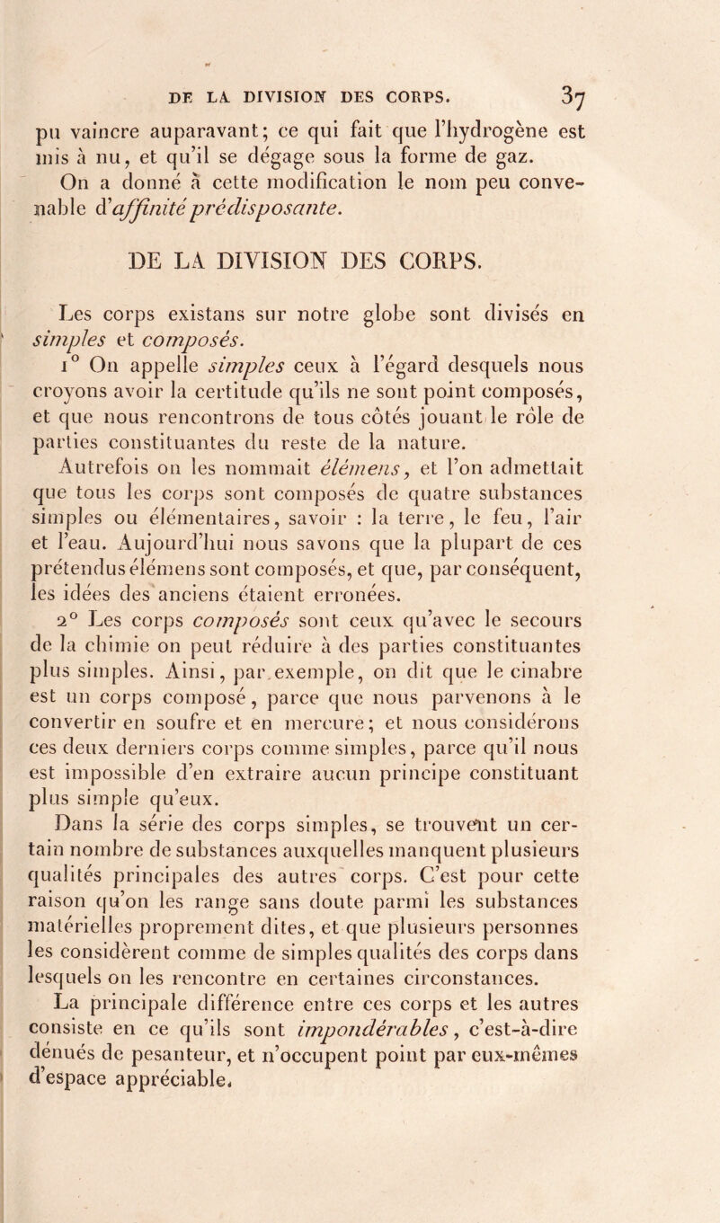 DE LA. DIVISION DES CORPS. 5] pu vaincre auparavant; ce qui fait que l’hydrogène est mis à nu, et qu’il se dégage sous la forme de gaz. On a donné a cette modification le nom peu conve- nable d'affinité prédisposante. DE LA DIVISION DES CORPS. Les corps existans sur notre globe sont divisés en simples et composés. i° On appelle simples ceux a l’égard desquels nous croyons avoir la certitude qu’ils ne sont point composés, et que nous rencontrons de tous côtés jouant le rôle de parties constituantes du reste de la nature. Autrefois on les nommait élèmens, et l’on admettait que tous les corps sont composés de quatre substances simples ou élémentaires, savoir : la terre, le feu, l’air et l’eau. Aujourd’hui nous savons que la plupart de ces prétendus élémens sont composés, et que, par conséquent, les idées des anciens étaient erronées. 2° Les corps composés sont ceux qu’avec le secours de la chimie on peut réduire à des parties constituantes plus simples. Ainsi, par.exemple, on dit que le cinabre est un corps composé, parce que nous parvenons à le convertir en soufre et en mercure; et nous considérons ces deux derniers corps comme simples, parce qu’il nous est impossible d’en extraire aucun principe constituant plus simple qu’eux. Dans la série des corps simples, se trouvent un cer- tain nombre de substances auxquelles manquent plusieurs qualités principales des autres corps. C’est pour cette raison qu’on les range sans doute parmi les substances matérielles proprement dites, et que plusieurs personnes les considèrent comme de simples qualités des corps dans lesquels on les rencontre en certaines circonstances. La principale différence entre ces corps et les autres consiste en ce qu’ils sont impondérables, c’est-à-dire dénués de pesanteur, et n’occupent point par eux-mêmes d’espace appréciable.