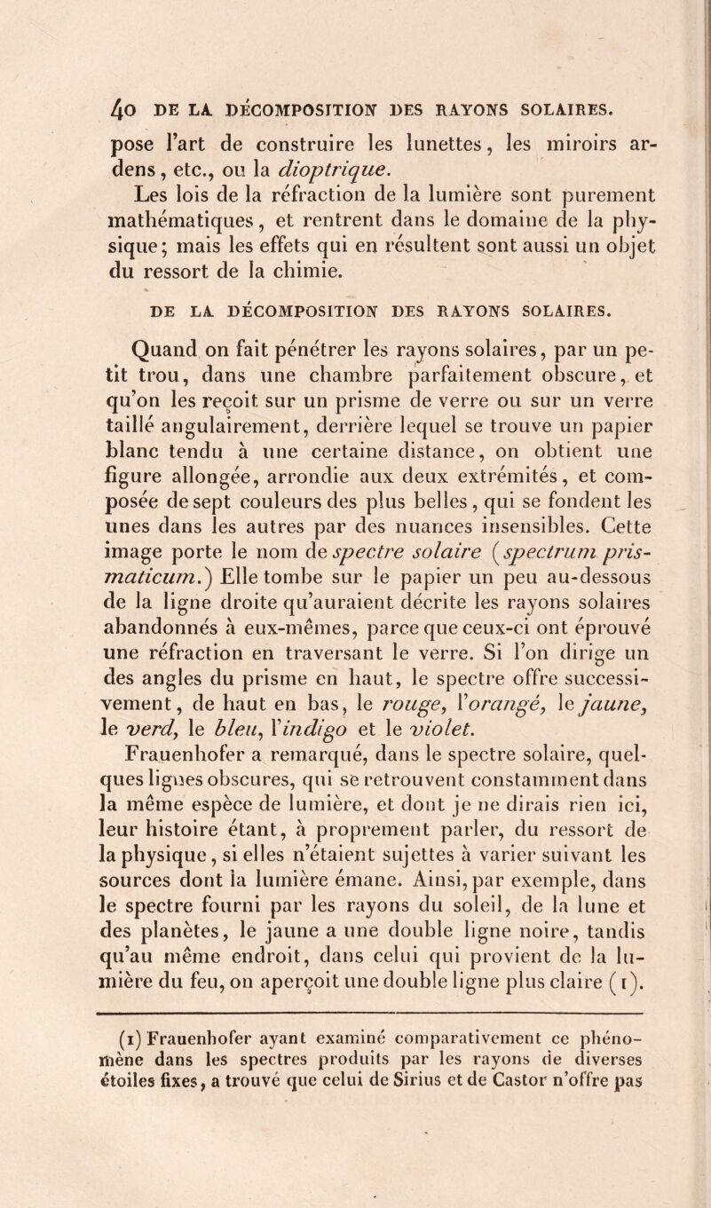 pose l’art de construire les lunettes, les miroirs ar- dens, etc., ou la dioptrique. Les lois de la réfraction de la lumière sont purement mathématiques, et rentrent dans le domaine de la phy- sique; mais les effets qui en résultent sont aussi un objet du ressort de la chimie. DE LA DÉCOMPOSITION DES RAYONS SOLAIRES. Quand on fait pénétrer les rayons solaires, par un pe- tit trou, dans une chambre parfaitement obscure, et qu’on les reçoit sur un prisme de verre ou sur un verre taillé angulairement, derrière lequel se trouve un papier blanc tendu à une certaine distance, on obtient une figure allongée, arrondie aux deux extrémités, et com- posée de sept couleurs des plus belles, qui se fondent les unes dans les autres par des nuances insensibles. Cette image porte le nom de spectre solaire ( spectrum pris- maticum.) Elle tombe sur le papier un peu au-dessous de la ligne droite qu’auraient décrite les rayons solaires abandonnés à eux-mêmes, parce que ceux-ci ont éprouvé une réfraction en traversant le verre. Si l’on dirige un des angles du prisme en haut, le spectre offre successi- vement, de haut en bas, le rouge, l’orangé, le jaune, le verd, le bleu, Y indigo et le violet. Frauenhofer a remarqué, dans le spectre solaire, quel- ques lignes obscures, qui se retrouvent constamment dans la même espèce de lumière, et dont je ne dirais rien ici, leur histoire étant, à proprement parler, du ressort de la physique, si elles n’étaient sujettes à varier suivant les sources dont la lumière émane. Ainsi, par exemple, dans le spectre fourni par les rayons du soleil, de la lune et des planètes, le jaune a une double ligne noire, tandis qu’au même endroit, dans celui qui provient de la lu- mière du feu, on aperçoit une double ligne plus claire ( r). (i) Frauenhofer ayant examiné comparativement ce phéno- mène dans les spectres produits par les rayons de diverses étoiles fixes, a trouvé que celui de Sirius et de Castor n’offre pas