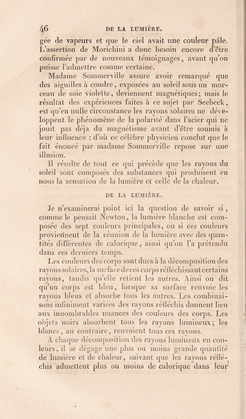 gée de vapeurs et que le ciel avait une couleur pale. L’assertion de Morichini a donc besoin encore d’être confirmée par de nouveaux témoignages, avant qu’on puisse l’admettre comme certaine. Madame Sommerville assure avoir remarqué que des aiguilles à coudre, exposées au soleil sous un mor- ceau de soie violette, deviennent magnétiques; mais le résultat des expériences faites à ce sujet par Seebeck, est qu’en nulle circonstance les rayons solaires ne déve- loppent le phénomène de la polarité dans l’acier qui ne jouit pas déjà du magnétisme avant d’être soumis à leur influence : d’oii ce célèbre physicien conclut que le fait énoncé par madame Sommerville repose sur une illusion. Il résulte de tout ce qui précède que les rayons du soleil sont composés des substances qui produisent en nous la sensation de la lumière et celle de la chaleur. DE LA LUMIÈRE. Je n’examinerai point ici la question de savoir si , comme le pensait Newton, la lumière blanche est com- posée des sept couleurs principales, ou si ces couleurs proviennent de la réunion de la lumière avec des quan- tités différentes de calorique, ainsi qu’on l’a prétendu dans ces derniers temps. Les couleurs des corps sont dues à la décomposition des rayons solaires, la surface de ces corps réfléchissant certains rayons, tandis qu’elle retient les autres. Ainsi on dit qu’un corps est bleu, lorsque sa surface renvoie les rayons bleus et absorbe tous les autres. Les combinai- sons infiniment variées des rayons réfléchis donnent lieu aux innombrables nuances des couleurs des corps. Les objets noirs absorbent tous les rayons lumineux; les blancs, au contraire, renvoient tous ces rayons. A chaque décomposition des rayons lumineux en cou- leurs, il se dégage une plus ou moins grande quantité de lumière et de chaleur, suivant que les rayons réflé- chis admettent plus ou moins de calorique dans leur