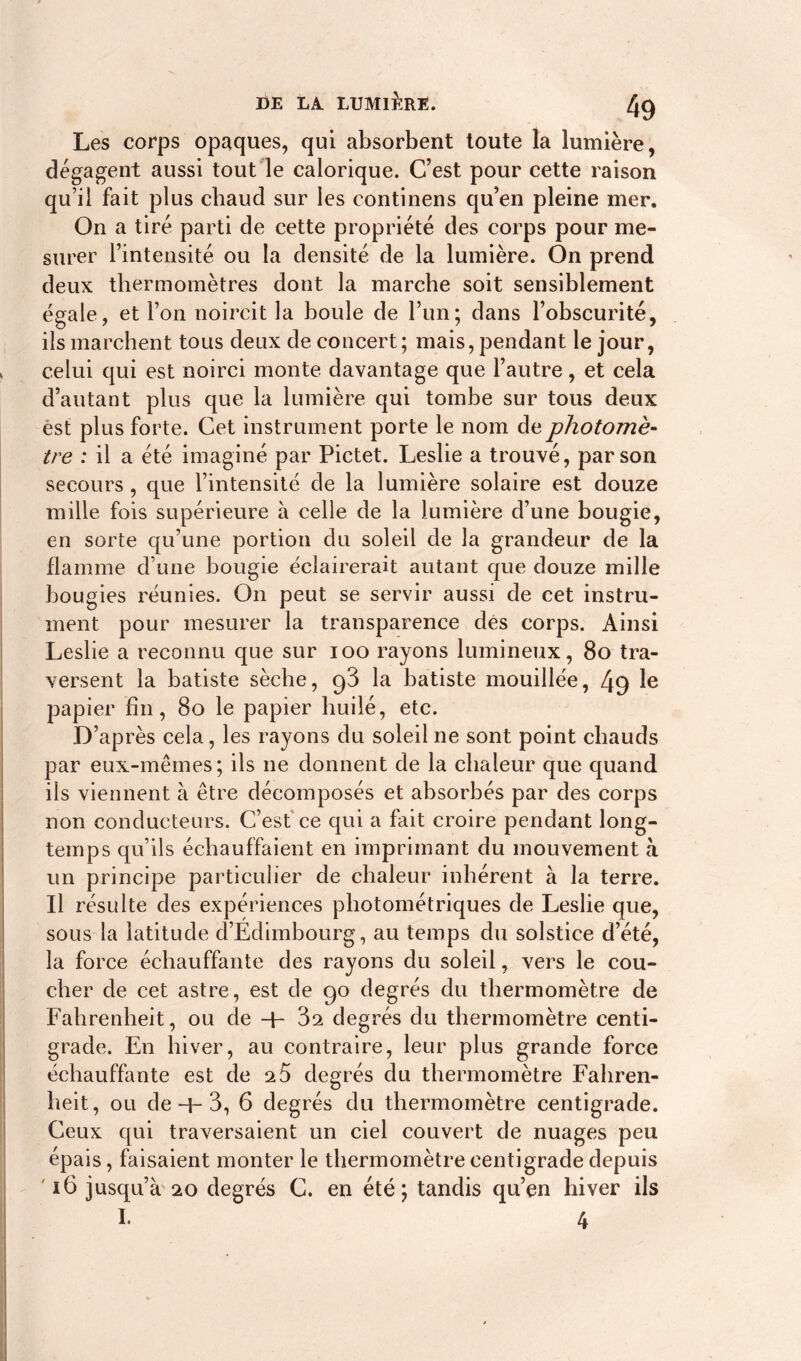 Les corps opaques, qui absorbent toute la lumière, dégagent aussi tout le calorique. C’est pour cette raison qu’il fait plus chaud sur les continens qu’en pleine mer. On a tiré parti de cette propriété des corps pour me- surer l’intensité ou la densité de la lumière. On prend deux thermomètres dont la marche soit sensiblement égale, et l’on noircit la boule de l’un; dans l’obscurité, ils marchent tous deux de concert; mais, pendant le jour, celui qui est noirci monte davantage que l’autre, et cela d’autant plus que la lumière qui tombe sur tous deux èst plus forte. Cet instrument porte le nom de photomè- tre : il a été imaginé par Pictet. Leslie a trouvé, parson secours, que l’intensité de la lumière solaire est douze mille fois supérieure à celle de la lumière d’une bougie, en sorte qu’une portion du soleil de la grandeur de la flamme d’une bougie éclairerait autant que douze mille bougies réunies. On peut se servir aussi de cet instru- ment pour mesurer la transparence des corps. Ainsi Leslie a reconnu que sur ioo rayons lumineux, 80 tra- versent la batiste sèche, 98 la batiste mouillée, 49 le papier fin, 80 le papier huilé, etc. D’après cela, les rayons du soleil ne sont point chauds par eux-mêmes; ils 11e donnent de la chaleur que quand ils viennent à être décomposés et absorbés par des corps non conducteurs. C’est ce qui a fait croire pendant long- temps qu’ils échauffaient en imprimant du mouvement à un principe particulier de chaleur inhérent à la terre. Il résulte des expériences photométriques de Leslie que, sous la latitude d’Edimbourg, au temps du solstice d’été, la force échauffante des rayons du soleil, vers le cou- cher de cet astre, est de 90 degrés du thermomètre de Fahrenheit, ou de + 3a degrés du thermomètre centi- grade. En hiver, au contraire, leur plus grande force échauffante est de 25 degrés du thermomètre Fahren- heit, ou de-h 3, 6 degrés du thermomètre centigrade. Ceux qui traversaient un ciel couvert de nuages peu épais, faisaient monter le thermomètre centigrade depuis 16 jusqu’à 20 degrés C. en été; tandis qu’en hiver ils I. 4