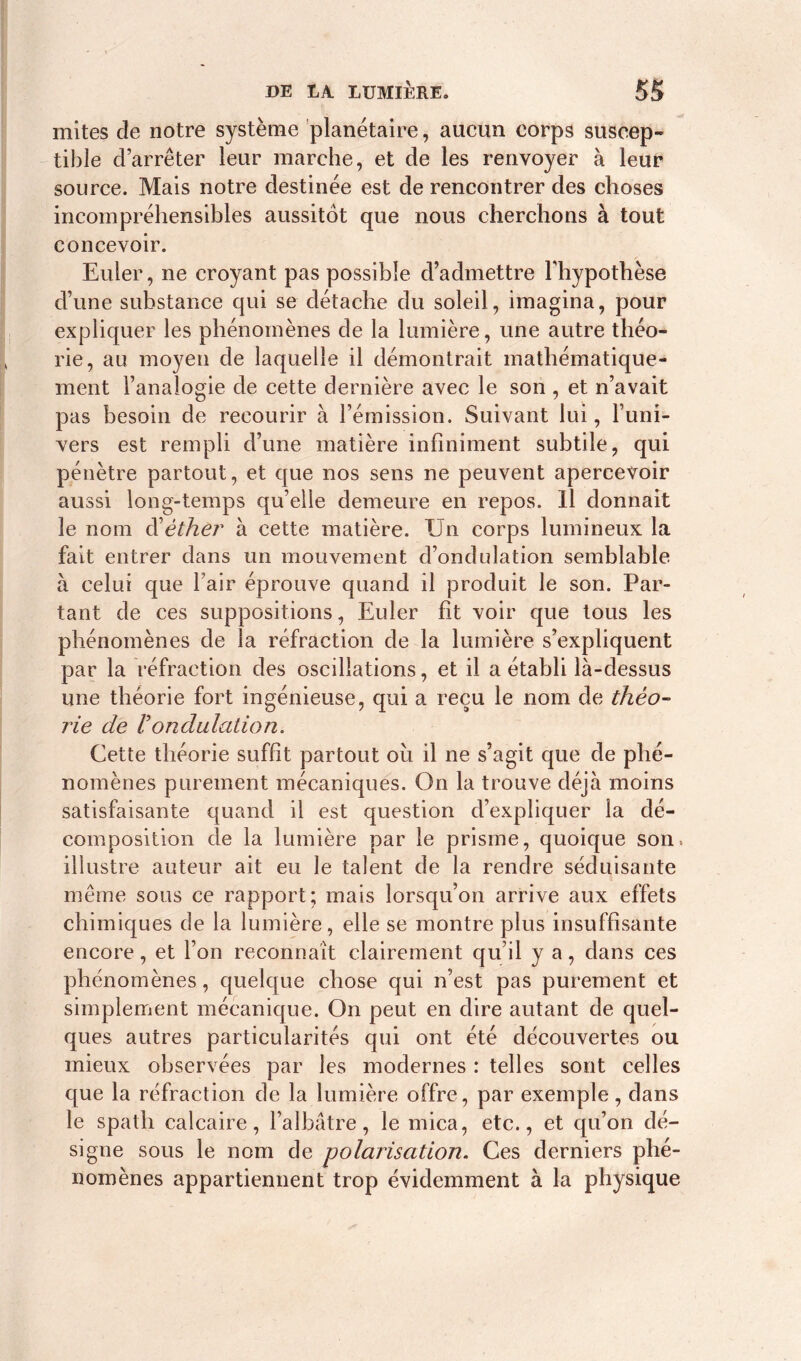 mites de notre système planétaire, aucun corps suscep- tible d’arrêter leur marche, et de les renvoyer à leur source. Mais notre destinée est de rencontrer des choses incompréhensibles aussitôt que nous cherchons à tout concevoir. Euler, ne croyant pas possible d’admettre l'hypothèse d’une substance qui se détache du soleil, imagina, pour expliquer les phénomènes de la lumière, une autre théo- rie, au moyen de laquelle il démontrait mathématique- ment l’analogie de cette dernière avec le son , et n’avait pas besoin de recourir à l’émission. Suivant lui, l’uni- vers est rempli d’une matière infiniment subtile, qui pénètre partout, et que nos sens ne peuvent apercevoir aussi long-temps qu’elle demeure en repos. Il donnait le nom d'éther à cette matière. Un corps lumineux la fait entrer dans un mouvement d’ondulation semblable à celui que l’air éprouve quand il produit le son. Par- tant de ces suppositions, Euler fit voir que tous les phénomènes de la réfraction de la lumière s’expliquent par la réfraction des oscillations, et il a établi là-dessus une théorie fort ingénieuse, qui a reçu le nom de théo- rie de 1! ondulation. Cette théorie suffit partout oîi il ne s’agit que de phé- nomènes purement mécaniques. On la trouve déjà moins satisfaisante quand il est question d’expliquer la dé- composition de la lumière par le prisme, quoique son» illustre auteur ait eu le talent de la rendre séduisante même sous ce rapport; mais lorsqu’on arrive aux effets chimiques de la lumière, elle se montre plus insuffisante encore, et l’on reconnaît clairement qu’il y a, dans ces phénomènes, quelque chose qui n’est pas purement et simplement mécanique. On peut en dire autant de quel- ques autres particularités qui ont été découvertes ou mieux observées par les modernes : telles sont celles que la réfraction de la lumière offre, par exemple, dans le spath calcaire, l’albâtre, le mica, etc., et qu’on dé- signe sous le nom de polarisation. Ces derniers phé- nomènes appartiennent trop évidemment à la physique