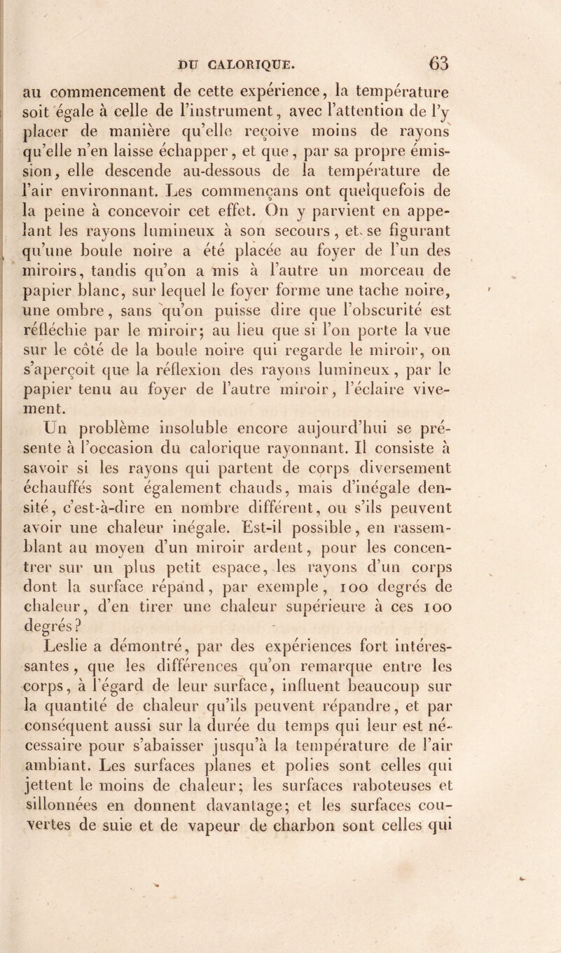 au commencement de cette expérience, la température soit égale à celle de l’instrument, avec l’attention de l’y placer de manière qu’elle reçoive moins de rayons qu’elle n’en laisse échapper, et que, par sa propre émis- sion, elle descende au-dessous de la température de Pair environnant. Les commençans ont quelquefois de la peine à concevoir cet effet. On y parvient en appe- lant les rayons lumineux à son secours , et. se figurant qu’une boule noire a été placée au foyer de l’un des miroirs, tandis qu’on a mis à l’autre un morceau de papier blanc, sur lequel le foyer forme une tache noire, une ombre, sans qu’on puisse dire que l’obscurité est réfléchie par le miroir; au lieu que si l’on porte la vue sur le côté de la boule noire qui regarde le miroir, on. s’aperçoit que la réflexion des rayons lumineux, par le papier tenu au foyer de l’autre miroir, l’éclaire vive- ment. Un problème insoluble encore aujourd’hui se pré- sente à l’occasion du calorique rayonnant. U consiste à savoir si les rayons qui partent de corps diversement échauffés sont également chauds, mais d’inégale den- sité, c’est-à-dire en nombre différent, ou s’ils peuvent avoir une chaleur inégale. Est-il possible, en rassem- blant au moyen d’un miroir ardent, pour les concen- trer sur un plus petit espace, les rayons d’un corps dont la surface répand, par exemple, 100 degrés de chaleur, d’en tirer une chaleur supérieure à ces ioo ? Leslie a démontré, par des expériences fort intéres- santes , que les différences qu’on remarque entre les corps, à fégard de leur surface, influent beaucoup sur la quantité de chaleur qu’ils peuvent répandre, et par conséquent aussi sur la durée du temps qui leur est né- cessaire pour s’abaisser jusqu’à la température de l’air ambiant. Les surfaces planes et polies sont celles qui jettent le moins de chaleur; les surfaces raboteuses et sillonnées en donnent davantage; et les surfaces cou- vertes de suie et de vapeur de charbon sont celles qui