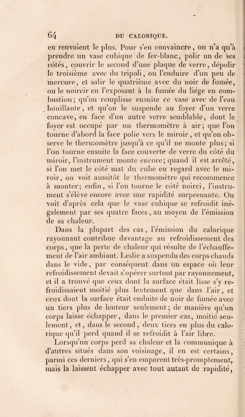 en renvoient le plus. Pour s’en convaincre, on n*a qu’à prendre un vase cubique de fer-blanc, polir un de ses cotés, couvrir le second d’une plaque de verre, dépolir le troisième avec du tripoli, ou l’enduire d’un peu de mercure, et salir le quatrième avec du noir de fumée, ou le noircir en l’exposant à la fumée du liège en com- bustion; qu’on remplisse ensuite ce vase avec de l’eau bouillante, et qu’on le suspende au foyer d’un verre concave, en face d’un autre verre semblable, dont le foyer est occupé par un thermomètre à air; que l’on tourne d’abord la face polie vers le miroir, et qu’on ob- serve le thermomètre jusqu’à ce qu’il ne monte plus; si l’on tourne ensuite la face couverte de verre du côté du miroir, l’instrument monte encore; quand il est arrêté, si l’on met le côté mat du cuhe en regard avec le mi- roir, on voit aussitôt le thermomètre qui recommence à monter; enfin, si l’on tourne le côté noirci, l’instru- ment s’élève encore avec une rapidité surprenante. On voit d’après cela que le vase cubique se refroidit iné- galement par ses quatre faces , au moyen de l’émission de sa chaleur. Dans la plupart des cas, l’émission du calorique rayonnant contribue davantage au refroidissement des corps, que la perte de chaleur qui résulte de réchauffe- ment de Fair ambiant. Leslie a suspendu des corps chauds dans le vide, par conséquent dans un espace ou leur refroidissement devait s’opérer surtout par rayonnement, et il a trouvé que ceux dont la surface était lisse s’y re- froidissaient moitié plus lentement que dans l’air, et ceux dont la surface était enduite de noir de fumée avec un tiers plus de lenteur seulement ; de manière qu’un corps laisse échapper, dans le premier cas, moitié seu- lement, et, dans le second, deux tiers en plus du calo- rique qu’il perd quand il se refroidit à l’air libre. Lorsqu’un corps perd sa chaleur et la communique à d’autres situés dans son voisinage, il en est certains, parmi ces derniers, qui s’en emparent très-promptement, mais la laissent échapper avec tout autant de rapidité,