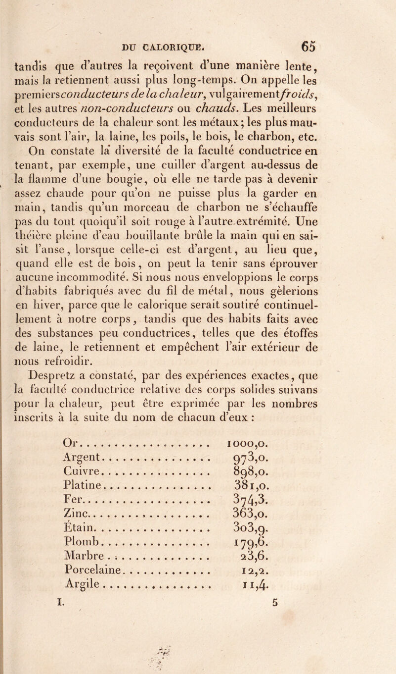 tandis que d’autres la reçoivent d’une manière lente, mais la retiennent aussi plus long-temps. On appelle les ■premlevsconducteurs delà chaleur, vu 1 gairement/h^V/s1, et les autres non-conducteurs ou chauds. Les meilleurs conducteurs de la chaleur sont les métaux; les plus mau- vais sont l’air, la laine, les poils, le bois, le charbon, etc. On constate la diversité de la faculté conductrice en tenant, par exemple, une cuiller d’argent au-dessus de la flamme d’une bougie, ou elle ne tarde pas à devenir assez chaude pour qu’on ne puisse plus la garder en main, tandis qu’un morceau de charbon ne s’échauffe pas du tout quoiqu’il soit rouge à l’autre extrémité. Une théière pleine d’eau bouillante brûle la main qui en sai- sit l’anse, lorsque celle-ci est d’argent, au lieu que, quand elle est de bois, on peut la tenir sans éprouver aucune incommodité. Si nous nous enveloppions le corps d’habits fabriqués avec du fil de métal, nous gèlerions en hiver, parce que le calorique serait soutiré continuel- lement à notre corps, tandis que des habits faits avec des substances peu conductrices, telles que des étoffes de laine, le retiennent et empêchent l’air extérieur de nous refroidir. Despretz a constaté, par des expériences exactes, que la faculté conductrice relative des corps solides suivans pour la chaleur, peut être exprimée par les nombres inscrits à la suite du nom de chacun d’eux : Or . Argent 973>°- Cuivre. Platine Fer 374,3. Zinc , . . . . Étain Plomb i79>6- Marbre . ^3,6. Porcelaine Argile -M I. 5