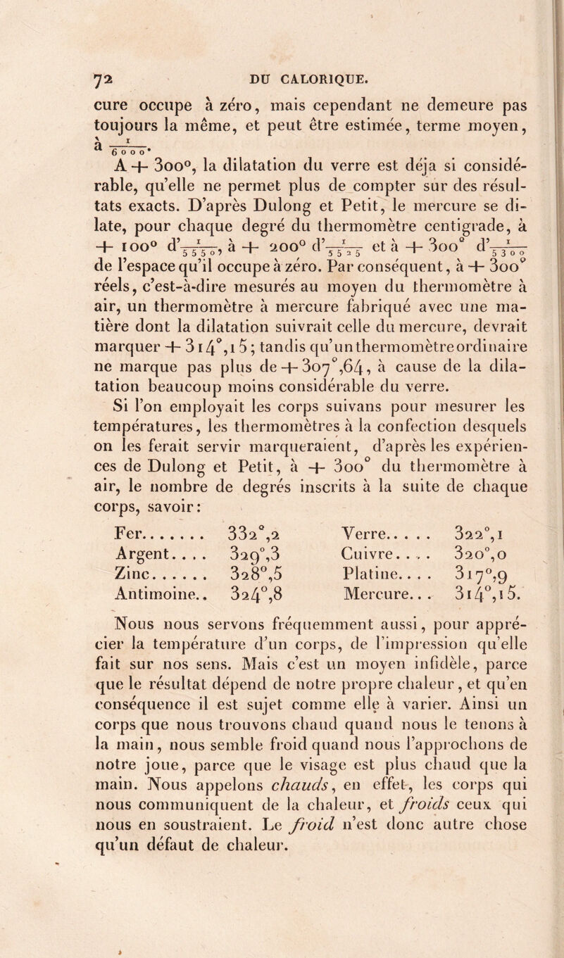 cure occupe à zéro, mais cependant ne demeure pas toujours la même, et peut être estimée, terme moyen, \ r tt 6 o o o * A+ 3oo°, la dilatation du verre est déjà si considé- rable, quelle ne permet plus de compter sur des résul- tats exacts. D’après Dulong et Petit, le mercure se di- late, pour chaque degré du thermomètre centigrade, à + I°0 dT5T^ à + d’sTTs et à + 3oo“ d’jlVj de l’espace qu’il occupe à zéro. Par conséquent, à 4- 3o<V réels, c’est-à-dire mesurés au moyen du thermomètre à air, un thermomètre à mercure fabriqué avec une ma- tière dont la dilatation suivrait celle du mercure, devrait marquer 4- 3i4°,t 5; tandis qu’unthermomètreordinaire 11e marque pas plus de + 307°,64, à cause de la dila- tation beaucoup moins considérable du verre. Si l’on employait les corps suivans pour mesurer les températures, les thermomètres à la confection desquels on les ferait servir marqueraient, d’après les expérien- ces de Dulong et Petit, à 4- 3oo° du thermomètre à air, le nombre de degrés inscrits à la suite de chaque corps, savoir: Fer 33^°,2 Verre 822°, 1 Argent.... 829°, 3 Cuivre..,. 820°,o Zinc 3^8°,5 Platine.... 3i7°,9 Antimoine.. 324°,8 Mercure... 3i4°,ï5. Nous nous servons fréquemment aussi, pour appré- cier la température d’un corps, de l’impression qu elle fait sur nos sens. Mais c’est un moyen infidèle, parce que le résultat dépend de notre propre chaleur, et qu’en conséquence il est sujet comme elle à varier. Ainsi un corps que nous trouvons chaud quand nous le tenons à la main, nous semble froid quand nous l’approchons de notre joue, parce que le visage est plus chaud que la main. Nous appelons chauds, en effet, les corps qui nous communiquent de la chaleur, et froids ceux qui nous en soustraient. Le froid 11’est donc autre chose qu’un défaut de chaleur.