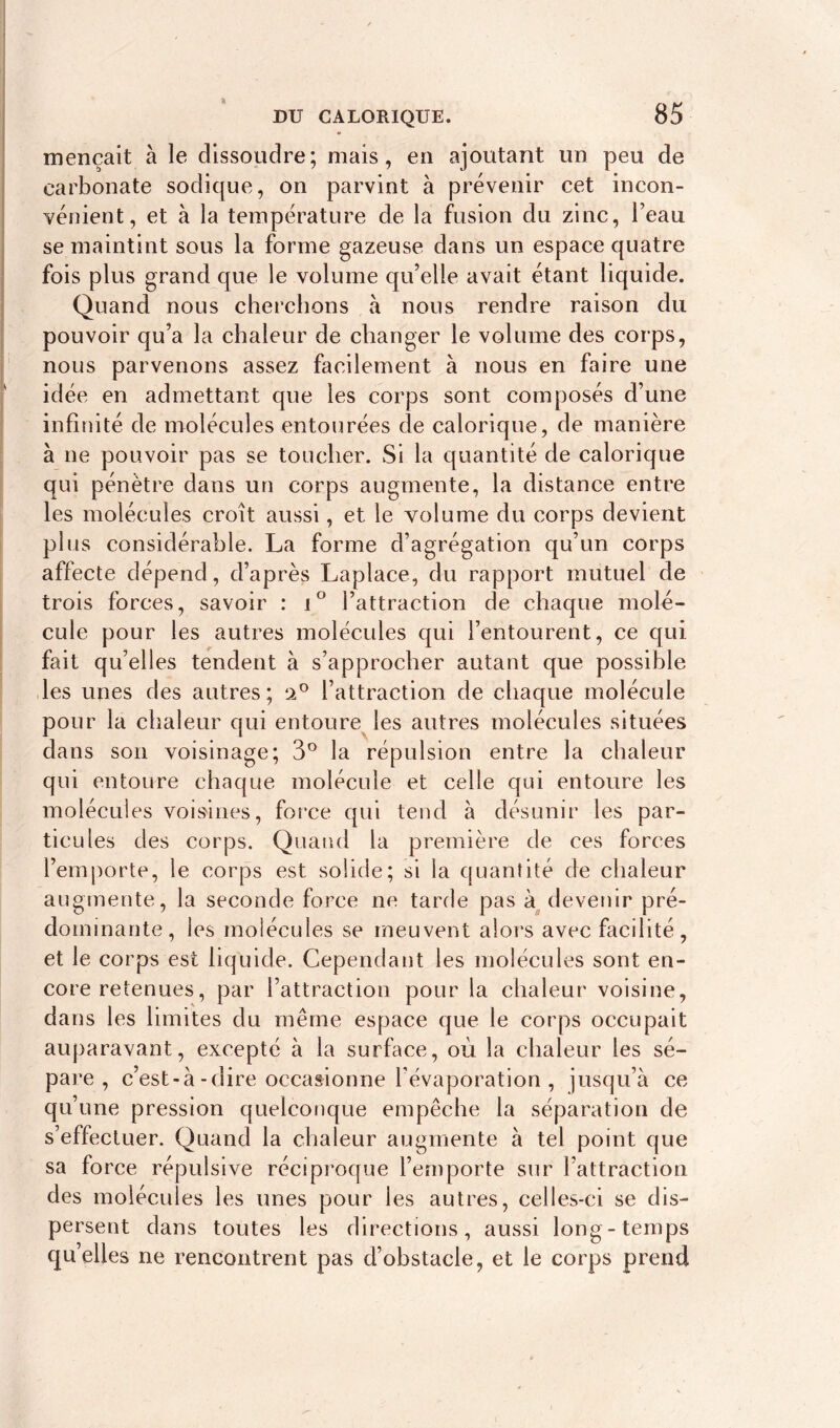 mençait à le dissoudre; mais, en ajoutant un peu de carbonate sodique, on parvint à prévenir cet incon- vénient, et à la température de la fusion du zinc, l’eau se maintint sous la forme gazeuse dans un espace quatre fois plus grand que le volume qu’elle avait étant liquide. Quand nous cherchons à nous rendre raison du pouvoir qu’a la chaleur de changer le volume des corps, nous parvenons assez facilement à nous en faire une idée en admettant que les corps sont composés d’une infinité de molécules entourées de calorique, de manière à ne pouvoir pas se toucher. Si la quantité de calorique qui pénètre dans un corps augmente, la distance entre les molécules croît aussi, et le volume du corps devient plus considérable. La forme d’agrégation qu’un corps affecte dépend, d’après Laplace, du rapport mutuel de trois forces, savoir : i° l’attraction de chaque molé- cule pour les autres molécules qui l’entourent, ce qui fait qu’elles tendent à s’approcher autant que possible les unes des autres ; 9.° l’attraction de chaque molécule pour la chaleur qui entoure les autres molécules situées dans son voisinage; 3° la répulsion entre la chaleur qui entoure chaque molécule et celle qui entoure les molécules voisines, force qui tend à désunir les par- ticules des corps. Quand la première de ces forces l’emporte, le corps est solide; si la quantité de chaleur augmente, la seconde force ne tarde pas à devenir pré- dominante, les molécules se meuvent alors avec facilité, et le corps est liquide. Cependant les molécules sont en- core retenues, par l’attraction pour la chaleur voisine, dans les limites du même espace que le corps occupait auparavant, excepté à la surface, où la chaleur les sé- pare , c’est-à-dire occasionne l’évaporation , jusqu’à ce qu’une pression quelconque empêche la séparation de s’effectuer. Quand la chaleur augmente à tel point que sa force répulsive réciproque l’emporte sur l’attraction des molécules les unes pour les autres, celles-ci se dis- persent dans toutes les directions, aussi long-temps qu’elles ne rencontrent pas d’obstacle, et le corps prend