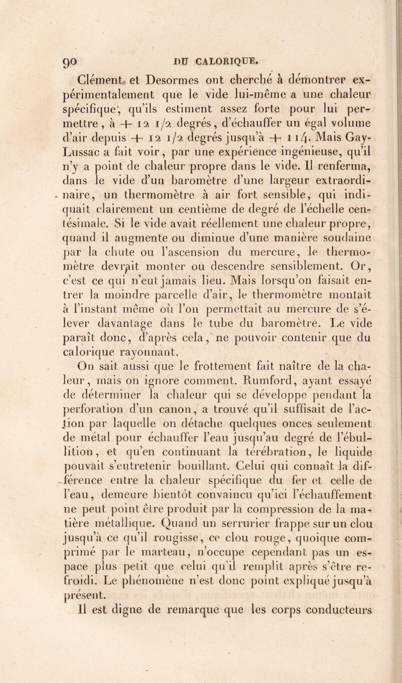 Clément et Desormes ont cherché à démontrer ex- périmentalement que le vide lui-même a une chaleur spécifique', qu’ils estiment assez forte pour lui per- mettre , à + 12 1/2 degrés, d’échauffer un égal volume d’air depuis -h 12 1/2 degrés jusqu’à -h 1if Mais Gay- Lussac a fait voir, par une expérience ingénieuse, qu’il n’y a point de chaleur propre dans le vide. Il renferma, dans le vide d’un baromètre d’une largeur extraordi- naire, un thermomètre à air fort sensible, qui indi- quait clairement un centième de degré de l’échelle cen- tésimale. Si le vide avait réellement une chaleur propre, quand il augmente ou diminue d’une manière soudaine par la chute ou l’ascension du mercure, le thermo- mètre devrait monter ou descendre sensiblement. Or, c’est ce qui n’eut jamais lieu. Mais lorsqu’on faisait en- trer la moindre parcelle d’air, le thermomètre montait à l’instant même ou l’on permettait au mercure de s’é- lever davantage dans le tube du baromètre. Le vide paraît donc, d’après cela, ne pouvoir contenir que du calorique rayonnant. On sait aussi que le frottement fait naître de la cha- leur, mais on ignore comment. Rumford, ayant essayé de déterminer la chaleur qui se développe pendant la perforation d’un canon, a trouvé qu’il suffisait de l’ac- tion par laquelle on détache quelques onces seulement de métal pour échauffer l’eau jusqu’au degré de l’ébul- lition, et qu’en continuant la térébration, le liquide pouvait s’entretenir bouillant. Celui qui connaît la dif- férence entre la chaleur spécifique du fer et celle de l’eau, demeure bientôt convaincu qu’ici réchauffement ne peut point être produit par la compression de la ma- tière métallique. Quand un serrurier frappe sur un clou jusqu’à ce qu’il rougisse, ce clou rouge, quoique com- primé par le marteau, n’occupe cependant pas un es- pace plus petit que celui qu’il remplit après s’être re- froidi. Le phénomène n’est donc point expliqué jusqu’à présent. Il est digne de remarque que les corps conducteurs