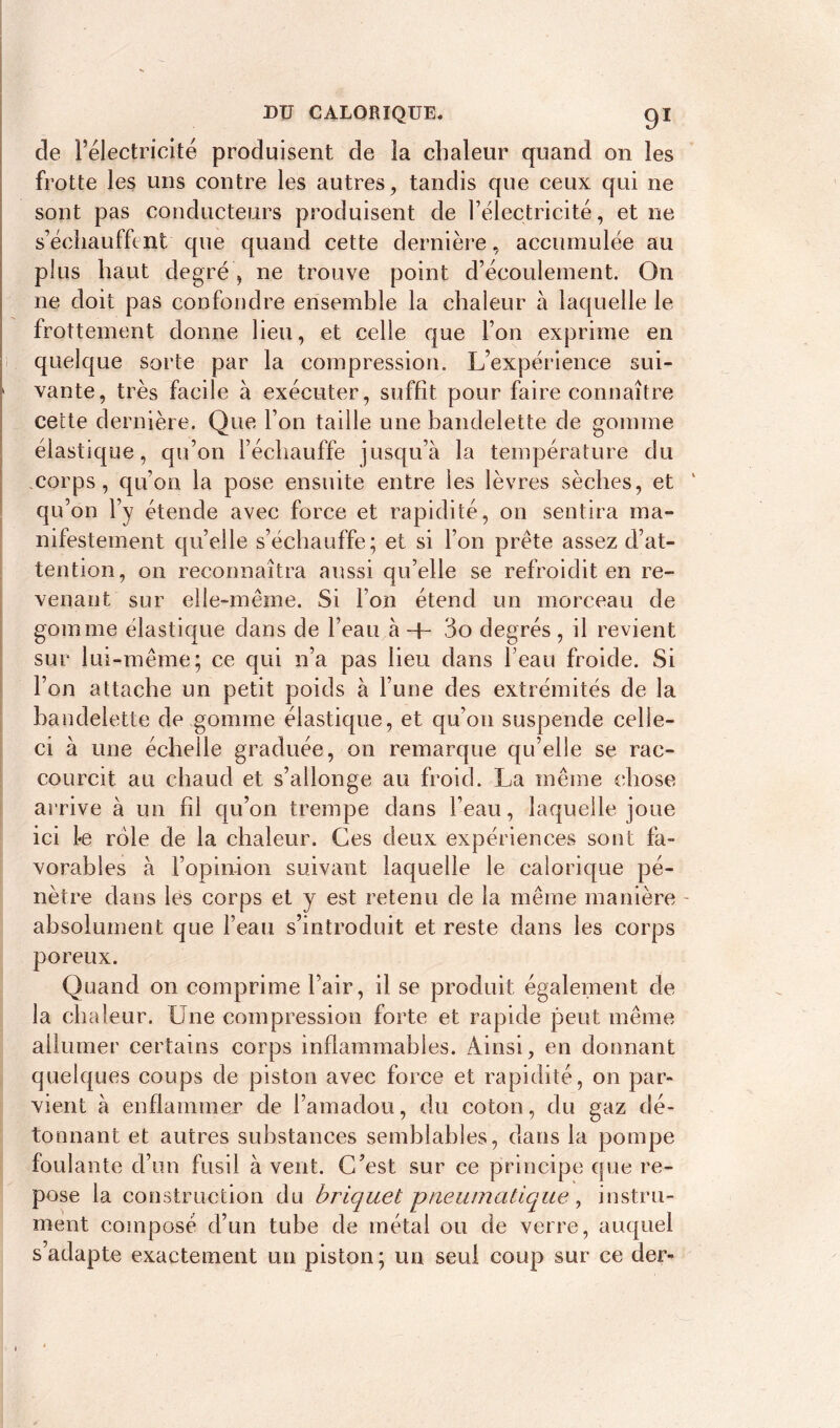 de l’électricité produisent de la chaleur quand on les frotte les uns contre les autres, tandis que ceux qui ne sont pas conducteurs produisent de rélectricité, et ne s’échauffent que quand cette dernière, accumulée au plus haut degré , ne trouve point d’écoulement. On ne doit pas confondre ensemble la chaleur à laquelle le frottement donne lieu, et celle que l’on exprime en quelque sorte par la compression. L’expérience sui- 1 vante, très facile à exécuter, suffît pour faire connaître cette dernière. Que l’on taille une bandelette de gomme élastique, qu’on l’échauffe jusqu’à la température du corps, qu’on la pose ensuite entre les lèvres sèches, et qu’on l’y étende avec force et rapidité, on sentira ma- nifestement qu’elle s’échauffe; et si l’on prête assez d’at- tention, on reconnaîtra aussi qu’elle se refroidit en re- venant sur elle-même. Si l’on étend un morceau de gomme élastique dans de l’eau à H- 3o degrés, il revient sur lui-même; ce qui n’a pas lieu dans l’eau froide. Si l’on attache un petit poids à l’une des extrémités de la bandelette de gomme élastique, et qu’on suspende celle- ci à une échelle graduée, on remarque qu’elle se rac- courcit au chaud et s’allonge au froid. La même chose arrive à un fd qu’on trempe dans l’eau, laquelle joue ici l*e role de la chaleur. Ces deux expériences sont fa- vorables à l’opinion suivant laquelle le calorique pé- nètre dans les corps et y est retenu de la même manière - absolument que l’eau s’introduit et reste dans les corps poreux. Quand on comprime l’air, il se produit également de la chaleur. Une compression forte et rapide peut même allumer certains corps inflammables. Ainsi, en dormant quelques coups de piston avec force et rapidité, on par- vient à enflammer de l’amadou, du coton, du gaz dé- tonnant et autres substances semblables, dans la pompe foulante d’un fusil à vent. C’est sur ce principe que re- pose la construction du briquet pneumatique, instru- ment composé d’un tube de métal ou de verre, auquel s adapte exactement un piston ; un seul coup sur ce der-