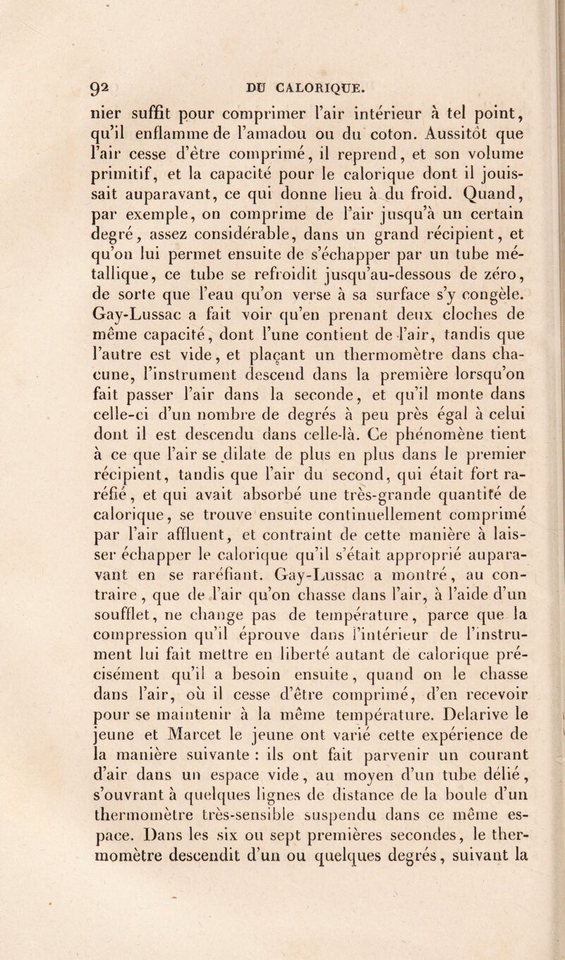 nier suffit pour comprimer l’air intérieur à tel point, qu’il enflamme de l’amadou ou du coton. Aussitôt que l’air cesse d’être comprimé, il reprend, et son volume primitif, et la capacité pour le calorique dont il jouis- sait auparavant, ce qui donne lieu à du froid. Quand, par exemple, on comprime de l’air jusqu’à un certain degré, assez considérable, dans un grand récipient, et qu’on lui permet ensuite de s’échapper par un tube mé- tallique, ce tube se refroidit jusqu’au-dessous de zéro, de sorte que l’eau qu’on verse à sa surface s’y congèle. Gay-Lussac a fait voir qu’en prenant deux cloches de même capacité, dont l’une contient de l’air, tandis que l’autre est vide, et plaçant un thermomètre dans cha- cune, l’instrument descend dans la première lorsqu’on fait passer l’air dans la seconde, et qu’il monte dans celle-ci d’un nombre de degrés à peu près égal à celui dont il est descendu dans celle-là. Ce phénomène tient à ce que l’air se dilate de plus en plus dans le premier récipient, tandis que l’air du second, qui était fort ra- réfié , et qui avait absorbé une très-grande quantité de calorique, se trouve ensuite continuellement comprimé par l’air affluent, et contraint de cette manière à lais- ser échapper le calorique qu’il s’était approprié aupara- vant en se raréfiant. Gay-Lussac a montré, au con- traire , que de l’air qu’on chasse dans l’air, à l’aide d’un soufflet, ne change pas de température, parce que la compression qu’il éprouve dans l’intérieur de l’instru- ment lui fait mettre en liberté autant de calorique pré- cisément qu’il a besoin ensuite, quand on le chasse dans l’air, ou il cesse d’être comprimé, d’en recevoir pour se maintenir à la même température. Delarive le jeune et Marcet le jeune ont varié cette expérience de la manière suivante : ils ont fait parvenir un courant d’air dans un espace vide, au moyen d’un tube délié, s’ouvrant à quelques lignes de distance de la boule d’un thermomètre très-sensible suspendu dans ce même es- pace. Dans les six ou sept premières secondes, le ther- momètre descendit d’un ou quelques degrés, suivant la