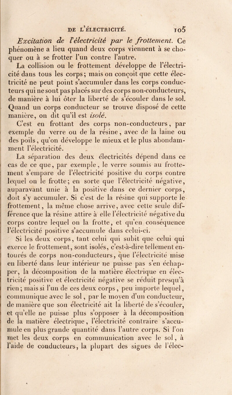 Excitation de Vèlectricitê par le frottement. Ce phénomène a lieu quand deux corps viennent à se cho- quer ou à se frotter l’un contre l’autre. La collision ou le frottement développe de l’électri- cité dans tous les corps ; mais on conçoit que cette élec- tricité ne peut point s’accumuler dans les corps conduc- teurs qui ne sont pas placés sur des corps non-conducteurs, de manière à lui oter la liberté de s’écouler dans le sol. Quand un corps conducteur se trouve disposé de cette manière, on dit qu’il est isolé. C’est en frottant des corps non-conducteurs, par exemple du verre ou de la résine, avec de la laine ou des poils , qu’on développe le mieux et le plus abondam- ment l’électricité. La séparation des deux électricités dépend dans ce cas de ce que, par exemple, le verre soumis au frotte- ment s’empare de l’électricité positive du corps contre lequel on le frotte; en sorte que l’électricité négative, auparavant unie à la positive dans ce dernier corps, doit s’y accumuler. Si c’est de la résine qui supporte le frottement, la même chose arrive, avec cette seule dif- férence que la résine attire à elle l’électricité négative du corps contre lequel on la frotte, et qu’en conséquence l’électricité positive s’accumule dans celui-ci. Si les deux corps, tant celui qui subit que celui qui exerce le frottement, sont isolés, c’est-à-dire tellement en- tourés de corps non-conducteurs, que l’électricité mise en liberté dans leur intérieur ne puisse pas s’en échap- per, la décomposition de la matière électrique en élec- tricité positive et électricité négative se réduit presqu’à rien; mais si l’un de ces deux corps, peu importe lequel, communique avec le sol, par le moyen d’un conducteur, de manière que son électricité ait la liberté de s’écouler, et qu’elle ne puisse plus s’opposer à la décomposition de la matière électrique, l’électricité contraire s’accu- mule en plus grande quantité dans l’autre corps. Si l’on met les deux corps en communication avec le sol, à l’aide de conducteurs, la plupart des signes de Téléc-