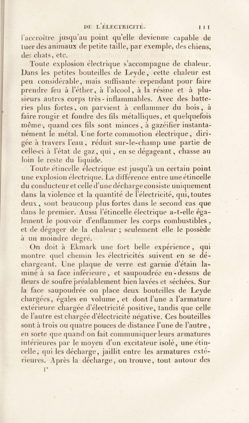 l’accroître jusqu’au point qu’elle devienne capable de tuer des animaux de petite taille, par exemple, des chiens, des chats, etc. Toute explosion électrique s’accompagne de chaleur. Dans les petites bouteilles de Leyde, cette chaleur est peu considérable, mais suffisante cependant pour faire prendre feu à l’éther, à l’alcool, à la résine et à plu- sieurs autres corps très-inflammables. Avec des batte- ries plus fortes, on parvient à enflammer du bois, à faire rougir et fondre des fils métalliques, et quelquefois même*, quand ces fils sont minces , à gazéifier instanta- nément le métal. Une forte commotion électrique, diri- gée à travers l’eau, réduit sur-le-champ une partie de celle-ci à l’état de gaz, qui, en se dégageant, chasse au loin le reste du liquide. Toute étincelle électrique est jusqu’à un certain point une explosion électrique. La différence entre une étincelle du conducteur et celle d’une décharge consiste uniquement dans la violence et la quantité de l’électricité, qui, toutes deux, sont beaucoup plus fortes dans le second cas que dans le premier. Aussi l’étincelle électrique a-t-elle éga- lement le pouvoir d’enflammer les corps combustibles , et de dégager de la chaleur ; seulement elle le possède à un moindre degré. On doit à Ekmark une fort belle expérience , qui montre quel chemin les électricités suivent en se dé- chargeant. Une plaque de verre est garnie d’étain la- miné à sa face inférieure, et saupoudrée en-dessus de fleurs de soufre préalablement bien lavées et séchées. Sur la face saupoudrée on place deux bouteilles de Leyde chargées, égales en volume, et dont l’une a l’armature extérieure chargée d’électricité positive, tandis que celle de l’autre est chargée d’électricité négative. Ces bouteilles sont à trois ou quatre pouces de distance l’une de l’autre, en sorte que quand on fait communiquer leurs armatures intérieures par le moyen d’un excitateur isolé, une étin- celle, qui les décharge, jaillit entre les armatures exté- rieures. Après la décharge, on trouve, tout autour des