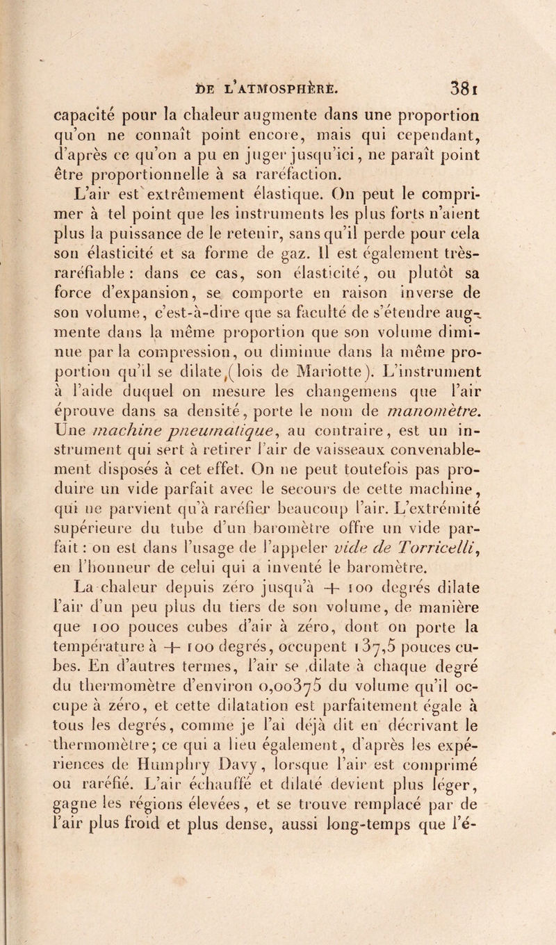 capacité pour îa chaleur augmente clans une proportion qu’on ne connaît point encore, mais qui cependant, d’après ce qu’on a pu en juger jusqu’ici, ne paraît point être proportionnelle à sa raréfaction. L’air est extrêmement élastique. On peut le compri- mer à tel point que les instruments les plus forts n’aient plus la puissance de le retenir, sans qu’il perde pour cela son élasticité et sa forme cie gaz. Il est également très- raréfiable : dans ce cas, son élasticité, ou plutôt sa force d’expansion, se comporte en raison inverse de son volume, c’est-à-dire que sa faculté de s’étendre aug- mente dans la même proportion que son volume dimi- nue parla compression, ou diminue dans la même pro- portion qu’il se dilate/lois de Mariotte). L’instrument à l’aide duquel on mesure les changemens que l’air éprouve dans sa densité, porte le nom de manomètre. Une machine pneumatique, au contraire, est un in- strument qui sert à retirer fair de vaisseaux convenable- ment disposés à cet effet. On ne peut toutefois pas pro- duire un vide parfait avec le secours de cette machine, qui ne parvient qu’à raréfier beaucoup l’air. L’extrémité supérieure du tube d’un baromètre offre un vide par- fait : on est dans l’usage de l’appeler vide de Torricelli, en l’honneur de celui qui a inventé le baromètre. La chaleur depuis zéro jusqu’à too degrés dilate l’air d’un peu plus du tiers de son volume, de manière que ioo pouces cubes d’air à zéro, dont on porte la température à + roo degrés, occupent i 3^,5 pouces cu- bes. En d’autres termes, l’air se .dilate à chaque degré du thermomètre d’environ 0,00375 du volume qu’il oc- cupe à zéro, et cette dilatation est parfaitement égale à tous les degrés, comme je l’ai déjà dit en décrivant le thermomètre; ce qui a lieu également, d’après les expé- riences de Humphry Davy, lorsque l’air est comprimé ou raréfié. L’air échauffé et dilaté devient plus léger, gagne les régions élevées, et se trouve remplacé par de l’air plus froid et plus dense, aussi long-temps que l’é-