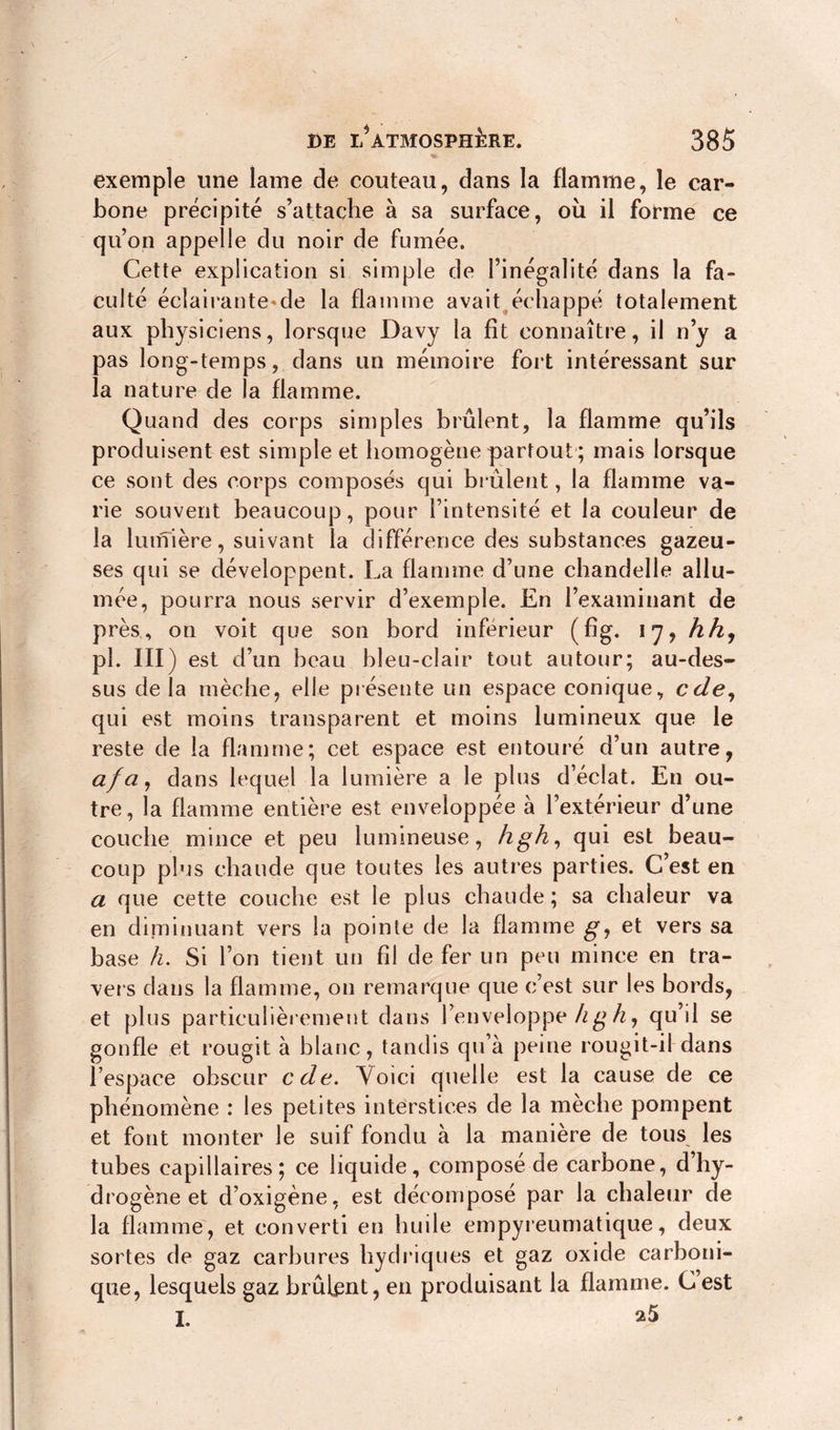 exemple une lame de couteau, dans la flamme, le car- bone précipité s’attache à sa surface, où il forme ce qu’on appelle du noir de fumée. Cette explication si simple de l’inégalité dans la fa- culté éclairaute-de la flamme avait échappé totalement aux physiciens, lorsque Davy la fit connaître, il n’y a pas long-temps, dans un mémoire fort intéressant sur la nature de la flamme. Quand des corps simples brûlent, la flamme qu’ils produisent est simple et homogène partout ; mais lorsque ce sont des corps composés qui brûlent, la flamme va- rie souvent beaucoup, pour l’intensité et la couleur de la lumière, suivant la différence des substances gazeu- ses qui se développent. La flamme d’une chandelle allu- mée, pourra nous servir d’exemple. En l’examinant de près, on voit que son bord inférieur (fig. 17? h h, pi. III) est d’un beau bleu-clair tout autour; au-des- sus de la mèche, elle présente un espace conique, cde, qui est moins transparent et moins lumineux que le reste de la flamme; cet espace est entouré d’un autre, afa, dans lequel la lumière a le plus d’éclat. En ou- tre, la flamme entière est enveloppée à l’extérieur d’une couche mince et peu lumineuse, hgh, qui est beau- coup plus chaude que toutes les autres parties. C’est en a que cette couche est le plus chaude; sa chaleur va en diminuant vers la pointe de la flamme g, et vers sa base h. Si l’on tient un fil de fer un peu mince en tra- vers dans la flamme, on remarque que c’est sur les bords, et plus particulièrement dans l’enveloppe kg h, qu’il se gonfle et rougit à blanc, tandis qu’à peine rougit-il dans l’espace obscur cde. Voici quelle est la cause de ce phénomène : les petites interstices de la mèche pompent et font monter le suif fondu à la manière de tous les tubes capillaires; ce liquide, composé de carbone, d’hy- drogène et d’oxigène, est décomposé par la chaleur de la flamme, et converti en huile empyreumatique, deux sortes de gaz carbures hydriques et gaz oxide carboni- que, lesquels gaz brûlent, en produisant la flamme. C est I.