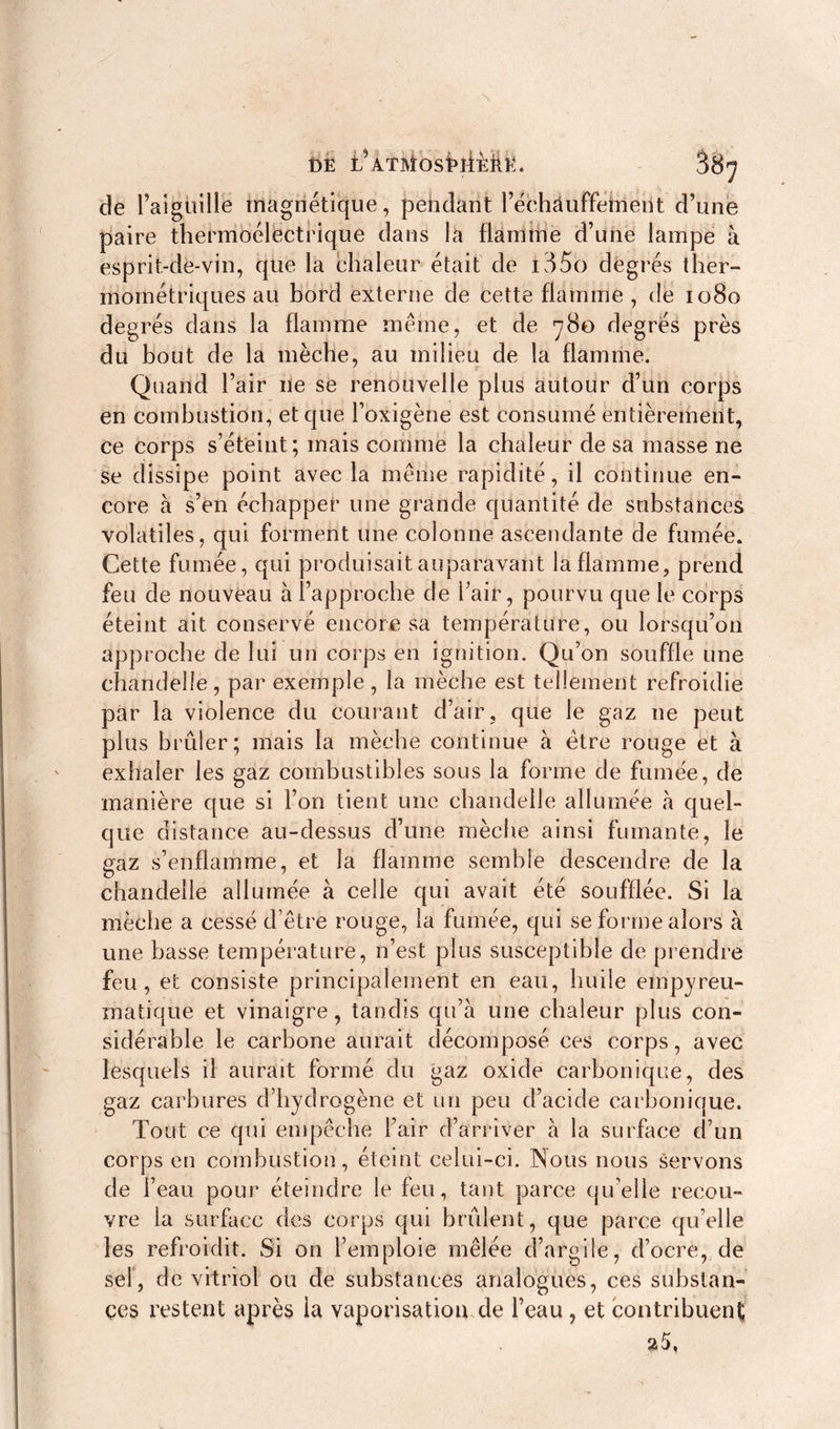 t)Ë iVrMosbiiMtt. 38^ de l’aiguille magnétique, pendant l’échàuffeirient d’une paire thermoélectrique dans la flamme d’une lampe à esprit-de-vin, que la chaleur était de i35o degrés ther- mométriques au bord externe de cette flamme , de 1080 degrés dans la flamme même, et de 780 degrés près du bout de la mèche, au milieu de la flamme. Quand l’air ne se renouvelle plus autour d’un corps en combustion, et que l’oxigène est consumé entièrement, ce corps s’éteint; mais comme la chaleur de sa masse ne se dissipe point avec la même rapidité, il continue en- core à s’en échapper une grande quantité de substances volatiles, qui forment une colonne ascendante de fumée. Cette fumée, qui produisait auparavant la flamme, prend feu de nouveau à l’approche de l’air, pourvu que le corps éteint ait conservé encore sa température, ou lorsqu’on approche de lui un corps en ignition. Qu’on souffle une chandelle, par exemple, la mèche est tellement refroidie par la violence du cornant d’air, que le gaz 11e peut plus brûler; mais la mèche continue à être rouge et à exhaler les gaz combustibles sous la forme de fumée, de manière que si l’on tient une chandelle allumée à quel- que distance au-dessus d’une mèche ainsi fumante, le gaz s’enflamme, et la flamme semble descendre de la chandelle allumée à celle qui avait été soufflée. Si la mèche a cessé d’être rouge, la fumée, qui se forme alors à une basse température, n’est plus susceptible de prendre feu, et consiste principalement en eau, huile empyreu- matique et vinaigre, tandis qu’à une chaleur plus con- sidérable le carbone aurait décomposé ces corps, avec lesquels il aurait formé du gaz oxide carbonique, des gaz carbures d’hydrogène et un peu d’acide carbonique. Tout ce qui empêche l’air d’arriver à la surface d’un corps en combustion, éteint celui-ci. Nous nous servons de l’eau pour éteindre le feu, tant parce qu’elle recou- vre la surface des corps qui brûlent, que parce qu’elle les refroidit. Si on l’emploie mêlée d’argile, d’ocrè, de sel, de vitriol ou de substances analogues, ces substan- ces restent après la vaporisation de l’eau, et contribuent 25,