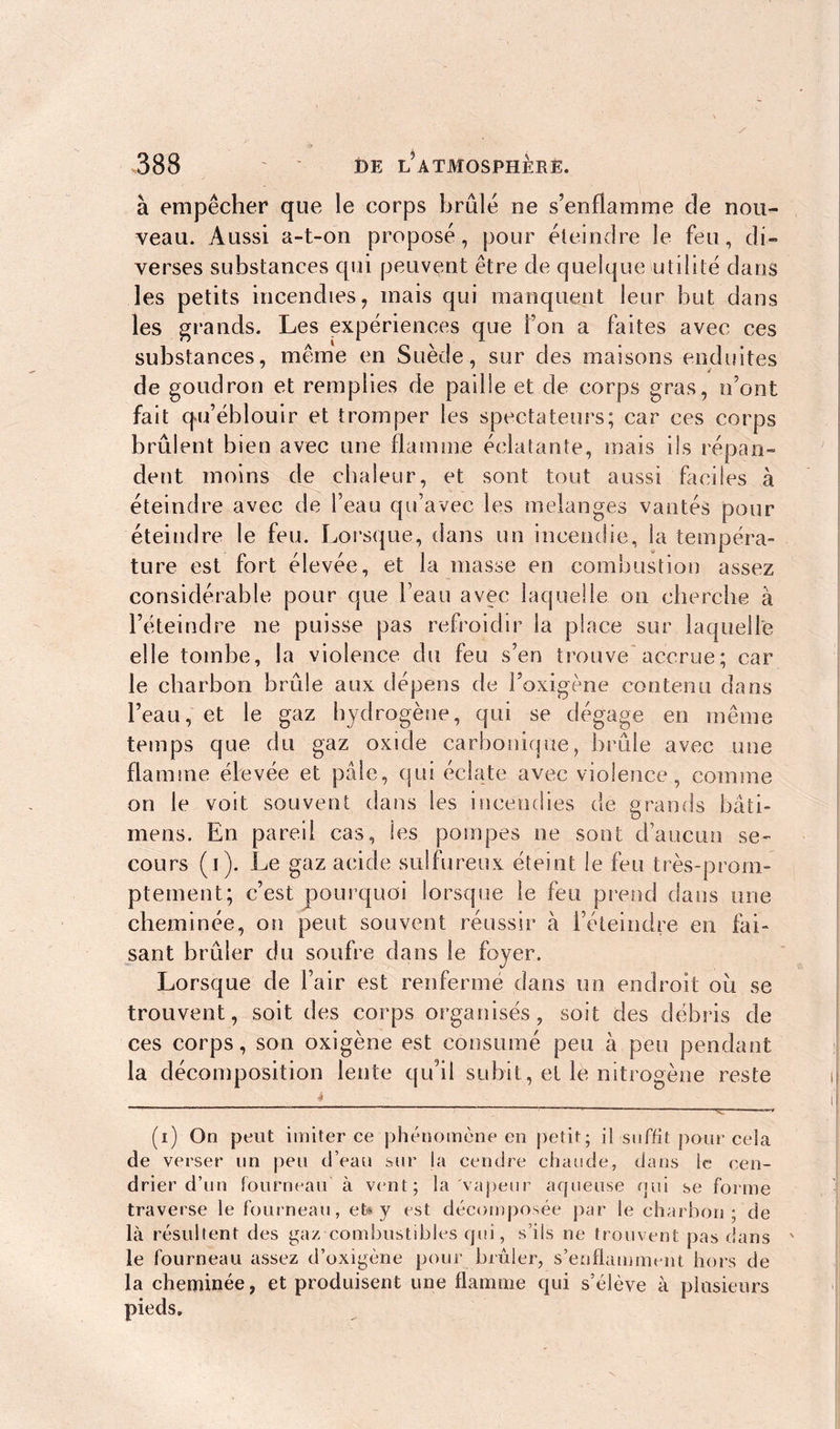 à empêcher que le corps brûlé ne s’enflamme de nou- veau. Aussi a-t-on proposé, pour éteindre le feu, di- verses substances qui peuvent être de quelque utilité dans les petits incendies, mais qui manquent leur but dans les grands. Les expériences que l’on a faites avec ces substances, même en Suède, sur des maisons enduites de goudron et remplies de paille et de corps gras, n’ont fait qu’éblouir et tromper les spectateurs; car ces corps brûlent bien avec une flamme éclatante, mais ils répan- dent moins de chaleur, et sont tout aussi faciles à éteindre avec de beau qu’avec les melanges vantés pour éteindre le feu. Lorsque, dans un incendie, la tempéra- ture est fort élevée, et la masse en combustion assez considérable pour que l’eau avec laquelle on cherche à l’éteindre ne puisse pas refroidir la place sur laquelle elle tombe, la violence du feu s’en trouve accrue; car le charbon brûle aux dépens de l’oxigène contenu dans l’eau, et le gaz hydrogène, qui se dégage en même temps que du gaz oxide carbonique, brûle avec une flamme élevée et pâle, qui éclate avec violence, comme on le voit souvent dans les incendies de grands bâti- mens. En pareil cas, les pompes ne sont d’aucun se- cours (i). Le gaz acide sulfureux éteint le feu très-prom- ptement; c’est pourquoi lorsque le feu prend dans une cheminée, on peut souvent réussir à l’éteindre en fai- sant brûler du soufre dans le foyer. Lorsque de l’air est renfermé dans un endroit ou se trouvent, soit des corps organisés, soit des débris de ces corps, son oxigène est consumé peu à peu pendant la décomposition lente qu’il subit, et le nitrogène reste (i) On peut imiter ce phénomène en petit; il suffit pour cela de verser un peu d’eau sur la cendre chaude, dans le cen- drier d’un fourneau à vent; la vapeur aqueuse qui se forme traverse le fourneau, et* y est décomposée par le charbon; de là résultent des gaz combustibles qui, s’ils ne trouvent pas dans ie fourneau assez d’oxigène pour brûler, s’enflamment hors de la cheminée, et produisent une flamme qui s’élève à plusieurs pieds.