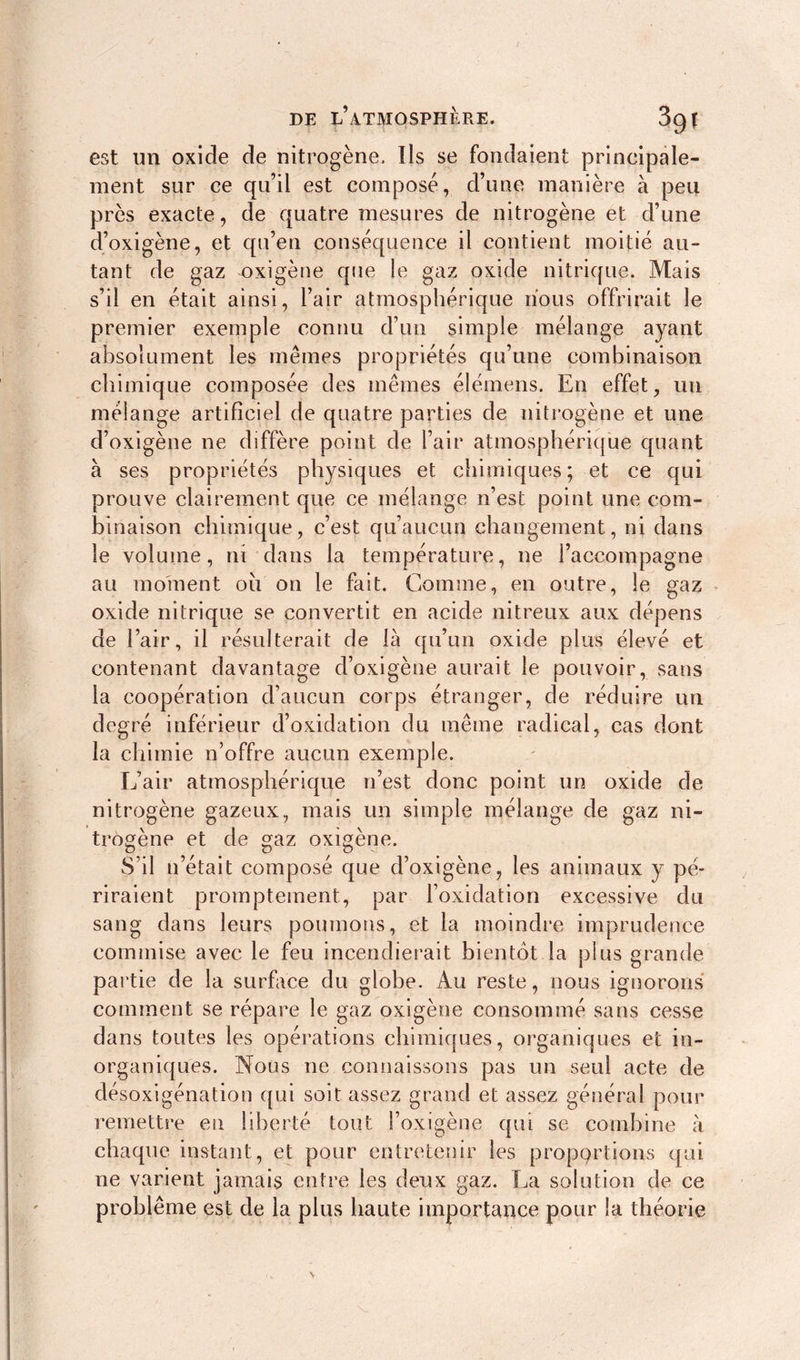 est un oxide de nitrogène. Ils se fondaient principale- ment sur ce qu’il est composé, d’une manière à peu près exacte, de quatre mesures de nitrogène et d’une d’oxigène, et qu’en conséquence il contient moitié au- tant de gaz oxigène que le gaz oxide nitrique. Mais s’il en était ainsi, l’air atmosphérique nous offrirait le premier exemple connu d’un simple mélange ayant absolument les mêmes propriétés qu’une combinaison chimique composée des mêmes élémens. E11 effet, un mélange artificiel de quatre parties de nitrogène et une d’oxigène ne diffère point de l’air atmosphérique quant à ses propriétés physiques et chimiques; et ce qui prouve clairement que ce mélange n’est point une com- binaison chimique, c’est qu’aucun changement, ni dans le volume, ni dans la température, ne l’accompagne au moment où on le fait. Comme, en outre, le gaz oxide nitrique se convertit en acide nitreux aux dépens de l’air, il résulterait de là qu’un oxide plus élevé et contenant davantage d’oxigène aurait le pouvoir, sans la coopération d’aucun corps étranger, de réduire un degré inférieur d’oxidation du même radical, cas dont la chimie n’offre aucun exemple. L’air atmosphérique n’est donc point un oxide de nitrogène gazeux, mais un simple mélange de gaz ni- trogène et de gaz oxigène. S’il n’était composé que d’oxigène, les animaux y pé- riraient promptement, par l’oxidation excessive du sang dans leurs poumons, et la moindre imprudence commise avec le feu incendierait bientôt la plus grande partie de la surface du globe. Au reste, nous ignorons comment se répare le gaz oxigène consommé sans cesse dans toutes les opérations chimiques, organiques et in- organiques. Nous ne connaissons pas un seul acte de désoxigénation qui soit assez grand et assez général pour remettre en liberté tout l’oxigène qui se combine à chaque instant, et pour entretenir les proportions qui ne varient jamais entre les deux gaz. La solution de ce problème est de la plus haute importance pour la théorie