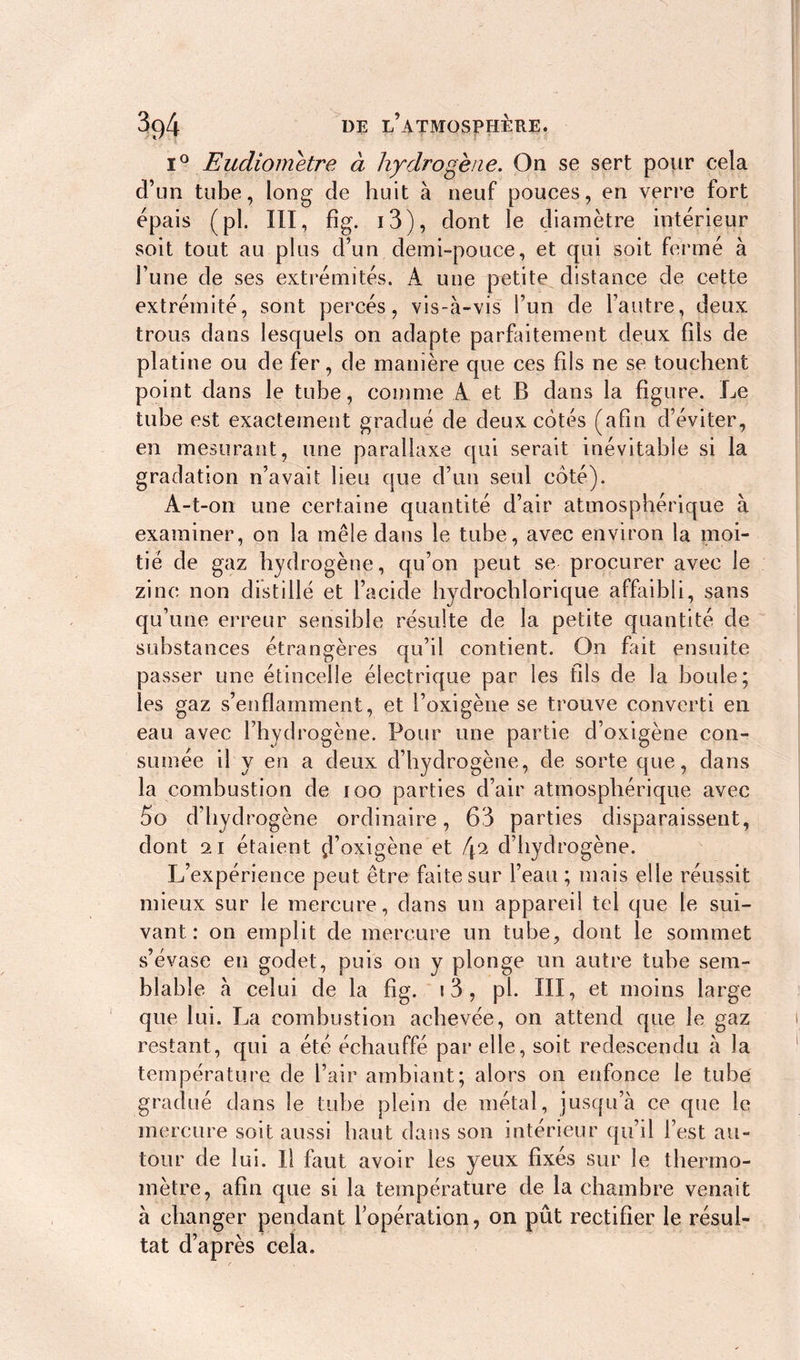 i° Eudiometre à hydrogène. On se sert pour cela d’un tube, long de huit à neuf pouces, en verre fort épais (pi. Ill, fig. i3), dont le diamètre intérieur soit tout au plus d’un demi-pouce, et qui soit fermé à l’une de ses extrémités. A une petite distance de cette extrémité, sont percés, vis-à-vis l’un de l’autre, deux trous dans lesquels on adapte parfaitement deux fils de platine ou de fer, de manière que ces fds ne se touchent point dans le tube, comme A et B dans la figure. Le tube est exactement gradué de deux cotés (afin d’éviter, en mesurant, une parallaxe qui serait inévitable si la gradation n’avait lieu que d’un seul coté). A-t-on une certaine quantité d’air atmosphérique à examiner, on la mêle dans le tube, avec environ la moi- tié de gaz hydrogène, qu’on peut se procurer avec le zinc non distillé et l’acide hydrochlorique affaibli, sans qu’une erreur sensible résulte de la petite quantité de substances étrangères qu’il contient. On fait ensuite passer une étincelle électrique par les fils de la boule; les gaz s’enflamment, et l’oxigène se trouve converti en eau avec l’hydrogène. Pour une partie d’oxigène con- sumée il y en a deux d’hydrogène, de sorte que, dans la combustion de ïoo parties d’air atmosphérique avec 5o d’hydrogène ordinaire, 63 parties disparaissent, dont 2i étaient çl’oxigène et [\% d’hydrogène. L’expérience peut être faite sur l’eau ; mais elle réussit mieux sur le mercure, dans un appareil tel que le sui- vant: on emplit de mercure un tube, dont le sommet s’évase en godet, puis on y plonge un autre tube sem- blable à celui de la fig. i3, pi. III, et moins large que lui. La combustion achevée, on attend que le gaz restant, qui a été échauffé par elle, soit redescendu à la température de l’air ambiant; alors on enfonce le tube gradué dans le tube plein de métal, jusqu’à ce que le mercure soit aussi haut dans son intérieur qu’il l’est au- tour de lui. Il huit avoir les yeux fixés sur le thermo- mètre, afin que si la température de la chambre venait à changer pendant l’opération, on pût rectifier le résul- tat d’après cela.