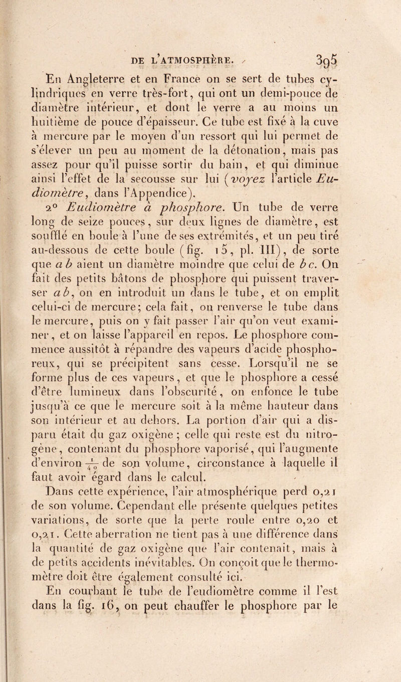 En Angleterre et en France on se sert de tubes cy- lindriques en verre très-fort, qui ont un demi-pouce de diamètre intérieur, et dont le verre a au moins un huitième de pouce d’épaisseur. Ce tube est fixé à la cuve à mercure par le moyen d’un ressort qui lui permet de s’élever un peu au moment de la détonation, mais pas assez pour qu’il puisse sortir du bain, et qui diminue ainsi l’effet de la secousse sur lui ( voyez l’article Eu- diometre, dans l’Appendice). 9° Eudiomètre à phosphore. Un tube de verre long de seize pouces, sur deux lignes de diamètre, est soufflé en boule à l’une de ses extrémités, et un peu tiré au-dessous de cette boule (fig. i5, pi. III), de sorte que ah aient un diamètre moindre que celui de bc. On fait des petits bâtons de phosphore qui puissent traver- ser a b, on en introduit un dans le tube, et on emplit celui-ci de mercure; cela fait, on renverse le tube dans le mercure, puis on y fait passer l’air qu’on veut exami- ner, et on laisse l’appareil en repos. Le phosphore com- mence aussitôt à répandre des vapeurs d’acide phospho- reux, qui se précipitent sans cesse. Lorsqu’il ne se forme plus de ces vapeurs, et que le phosphore a cessé d’être lumineux dans l’obscurité, on enfonce le tube jusqu’à ce que le mercure soit à la même hauteur dans son intérieur et au dehors. La portion d’air qui a dis- paru était du gaz oxigène ; celle qui reste est du nitro- gène, contenant du phosphore vaporisé, qui l’augmente d’environ de son volume, circonstance à laquelle il faut avoir égard dans le calcul. Dans cette expérience, l’air atmosphérique perd 0,2 J de son volume. Cependant elle présente quelques petites variations, de sorte que la perte roule entre 0,20 et 0,9.1. Cette aberration ne tient pas à une différence dans la quantité de gaz oxigène que l’air contenait, mais à de petits accidents inévitables. On conçoit que le thermo- mètre doit être également consulté ici. En courbant le tube de l’eudiomètre comme il l’est