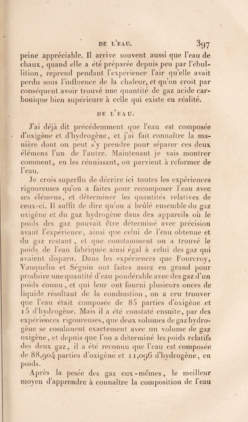 peine appréciable. Il arrive souvent aussi que Feau de chaux, quand elle a été préparée depuis peu par l’ébul- lition, reprend pendant l’expérience l’air qu’elle avait perdu sous l’influence de la chaleur, et qu’on croit par conséquent avoir trouvé une quantité de gaz acide car- bonique bien supérieure à celle qui existe en réalité. DE l’eau. J’ai déjà dit précédemment que Feau est composée d’oxigène et d’hydrogène, et j’ai fait connaître la ma- nière dont on peut s’y prendre pour séparer ces deux élémens l’un de l’autre. Maintenant je vais montrer comment, en les réunissant, 011 parvient à reformer de l’eau. Je crois superflu de décrire ici toutes les expériences rigoureuses qu’on a faites pour recomposer feau avec ses élémens, et déterminer les quantités relatives de ceux-ci. Il suffit de dire qu’on a brûlé ensemble du gaz oxigène et du gaz hydrogène dans des appareils ou le poids des gaz pouvait être déterminé avec précision avant l’expérience, ainsi que celui de l’eau obtenue et du gaz restant , et que constamment on a trouvé le poids de l’eau fabriquée ainsi égal à celui des gaz qui avaient disparu. Dans les expériences que Fourcroy, Vauqueli» et Séguin ont faites assez en grand pour produire une quantité d’eau pondérable avec des gaz d’un poids connu, et qui leur ont fourni plusieurs onces de liquide résultant de la combustion , on a cru trouver que Feau était composée de 85 parties d’oxigène et ] 5 d’hydrogène. Mais il a été constaté ensuite, par des expériences rigoureuses, que deux volumes de gaz hydro- gène se combinent exactement avec un volume de gaz oxigène, et depuis que l’on a déterminé les poids relatifs des deux gaz, il a été reconnu que Feau est composée de 88,904 parties d’oxigène et 11,096 d’hydrogène, en poids. Après la pesée des gaz eux-mêmes, le meilleur moyen d’apprendre à connaître la composition de l’eau
