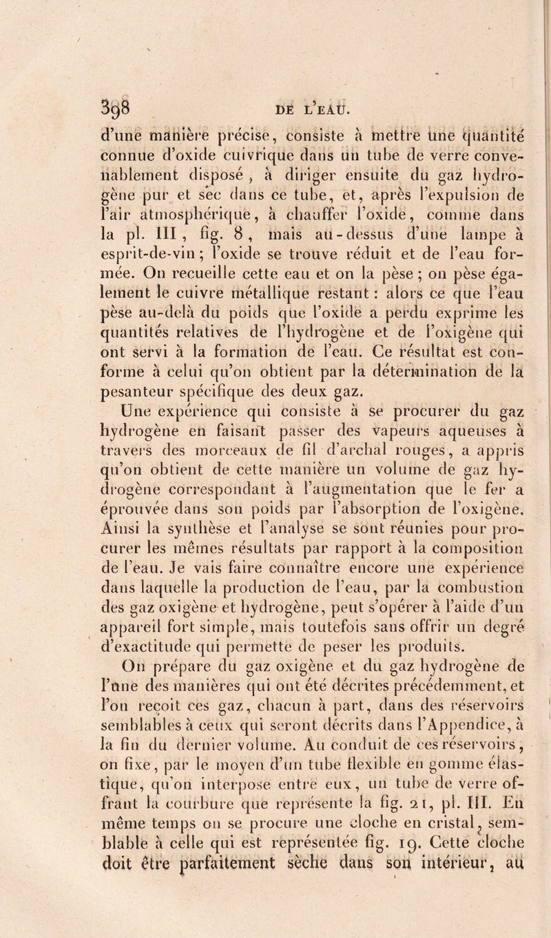 DE L EÀU. 3g8 d’une manière précise, consiste à mettre une quantité connue d’oxide cuivrique dans un tube de verre conve- nablement disposé , à diriger ensuite du gaz hydro- gène pur et sèc dans ce tube, et, après l’expulsion de l’air atmosphérique, à chauffer l’oxide, comme dans la pi. III, fîg. 8, mais au-dessus d’une lampe à esprit-de-vin ; l’oxide se trouve réduit et de l’eau for- mée. On recueille cette eau et on la pèse ; on pèse éga- lement le cuivre métallique restant : alors ce que l’eau pèse au-delà du poids que l’oxide a perdu exprime les quantités relatives de l’hydrogène et de i’oxigène qui ont servi à la formation de l’eau. Ce résultat est con- forme à celui qu’on obtient par la détermination de la pesanteur spécifique des deux gaz. Une expérience qui consiste à se procurer du gaz hydrogène en faisant passer des vapeurs aqueuses à travers des morceaux de fil d’archal rouges, a appris qu’on obtient de cette manière un volume de gaz hy- drogène correspondant à l’augmentation que le fer a éprouvée dans son poids par l’absorption de l’oxigène. Ainsi la synthèse et l’analyse se sont réunies pour pro- curer les mêmes résultats par rapport à la composition de l’eau. Je vais faire connaître encore une expérience dans laquelle la production de l’eau, par la combustion des gaz oxigène et hydrogène, peut s’opérer à l’aide d’un appareil fort simple, mais toutefois sans offrir un degré d’exactitude qui permette de peser les produits. On prépare du gaz oxigène et du gaz hydrogène de l’ûne des manières qui ont été décrites précédemment, et l’on reçoit ces gaz, chacun à part, dans des réservoirs semblables à ceux qui seront décrits dans l’Appendice, à la fin du dernier volume. Au conduit de ces réservoirs, on fixe, par le moyen d’un tube flexible en gomme élas- tique, qu’on interpose entre eux, un tube de verre of- frant la courbure que représente la fig. 21, pi. III. En même temps on se procure une cloche en cristal? sem- blable à celle qui est représentée fig. ig. Cette cloche doit être parfaitement sèche dans son intérieur 5 au