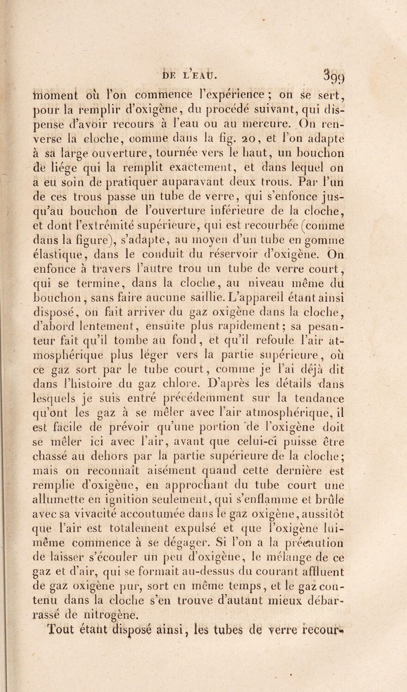 moment où l’on commence l’expérience; on se sert, pour la remplir d’oxigène, du procédé suivant, qui dis- pense d’avoir recours à l’eau ou au mercure. On ren- verse la cloche, comme dans la fig. 20, et l’on adapte à sa large ouverture, tournée vers le haut, un bouchon de liège qui la remplit exactement, et dans lequel on a eu soin de pratiquer auparavant deux trous. Par l’un de ces trous passe un tube de verre, qui s’enfonce jus- qu’au bouchon de l’ouverture inférieure de la cloche, et dont l’extrémité supérieure, qui est recourbée (comme dans la figure), s’adapte, au moyen d’un tube en gomme élastique, dans le conduit du réservoir d’oxigène. On enfonce à travers l’autre trou un tube de verre court, qui se termine, dans la cloche, au niveau même du bouchon, sans faire aucune saillie. L’appareil étant ainsi disposé, on fait arriver du gaz oxigène dans la cloche, d’abord lentement, ensuite plus rapidement; sa pesan- teur fait qu’il tombe au fond , et qu’il refoule l’air at- mosphérique plus léger vers la partie supérieure, où ce gaz sort par le tube court, comme je l’ai déjà dit dans l’histoire du gaz chlore. D’après les détails dans lesquels je suis entré précédemment sur la tendance qu’ont les gaz à se mêler avec l’air atmosphérique, il est facile de prévoir qu’une portion de l’oxigène doit se mêler ici avec l’air, avant que celui-ci puisse être chassé au dehors par la partie supérieure de la cloche; mais on reconnaît aisément quand cette dernière est remplie d’oxigène, en approchant du tube court une allumette en ignition seulement, qui s’enflamme et bride avec sa vivacité accoutumée dans le gaz oxigène, aussitôt que l’air est totalement expulsé et que l’oxigène lui- même commence à se dégager. Si l’on a la précaution de laisser s’écouler un peu d’oxigène, le mélange de ce gaz et d’air, qui se formait, au-dessus du courant affluent de gaz oxigène pur, sort en même temps, et le gaz con- tenu dans la cloche s’en trouve d’autant mieux débar- rassé de nitrogène. Tout étant disposé ainsi, les tubes de verre recour* r