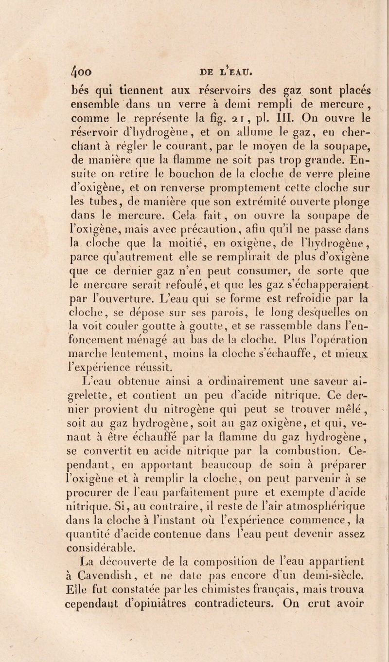 bés qui tiennent aux reservoirs des gaz sont placés ensemble dans un verre à demi rempli de mercure , comme le représente la fig. 21 , pb III. On ouvre le réservoir d’hydrogène, et 011 allume le gaz, en cher- chant à régler le courant, par le moyen de la soupape, de manière que la flamme ne soit pas trop gr ande. En- suite on retire le bouchon de la cloche de verre pleine d’oxigène, et on renverse promptement cette cloche sur les tubes, de manière que son extrémité ouverte plonge dans le mercure. Cela- fait, on ouvre la soupape de l’oxigène, mais avec précaution, afin qu’il ne passe dans la cloche que la moitié, en oxigène, de l’hydrogène, parce qu’autrement elle se remplirait de plus d’oxigène que ce dernier gaz n’en peut consumer, de sorte que le mercure serait refoulé, et que les gaz s’échapperaient par l’ouverture. L’eau qui se forme est refroidie par la cloche, se dépose sur ses parois, le long desquelles on la voit couler goutte à goutte, et se rassemble dans l’en- foncement ménagé au bas de la cloche. Plus l’opération marche lentement, moins la cloche s’échauffe, et mieux l’expérience réussit. L’eau obtenue ainsi a ordinairement une saveur ai- grelette, et contient un peu d’acide nitrique. Ce der- nier provient du nitrogène qui peut se trouver mêlé , soit au gaz hydrogène, soit au gaz oxigène, et qui, ve- nant à être échauffé par la flamme du gaz hydrogène, se convertit en acide nitrique par la combustion. Ce- pendant, en apportant beaucoup de soin à préparer l’oxigène et à remplir la cloche, on peut parvenir a se procurer de l’eau parfaitement pure et exempte d’acide nitrique. Si, au contraire, il reste de l’air atmosphérique dans la cloche à l’instant où l’expérience commence, la quantité d’acide contenue dans l’eau peut devenir assez considérable. La decouverte de la composition de l’eau appartient à Cavendish, et ne date pas encore d’un demi-siècle. Elle fut constatée parles chimistes français, mais trouva cependant d’opiniâtres contradicteurs. On crut avoir