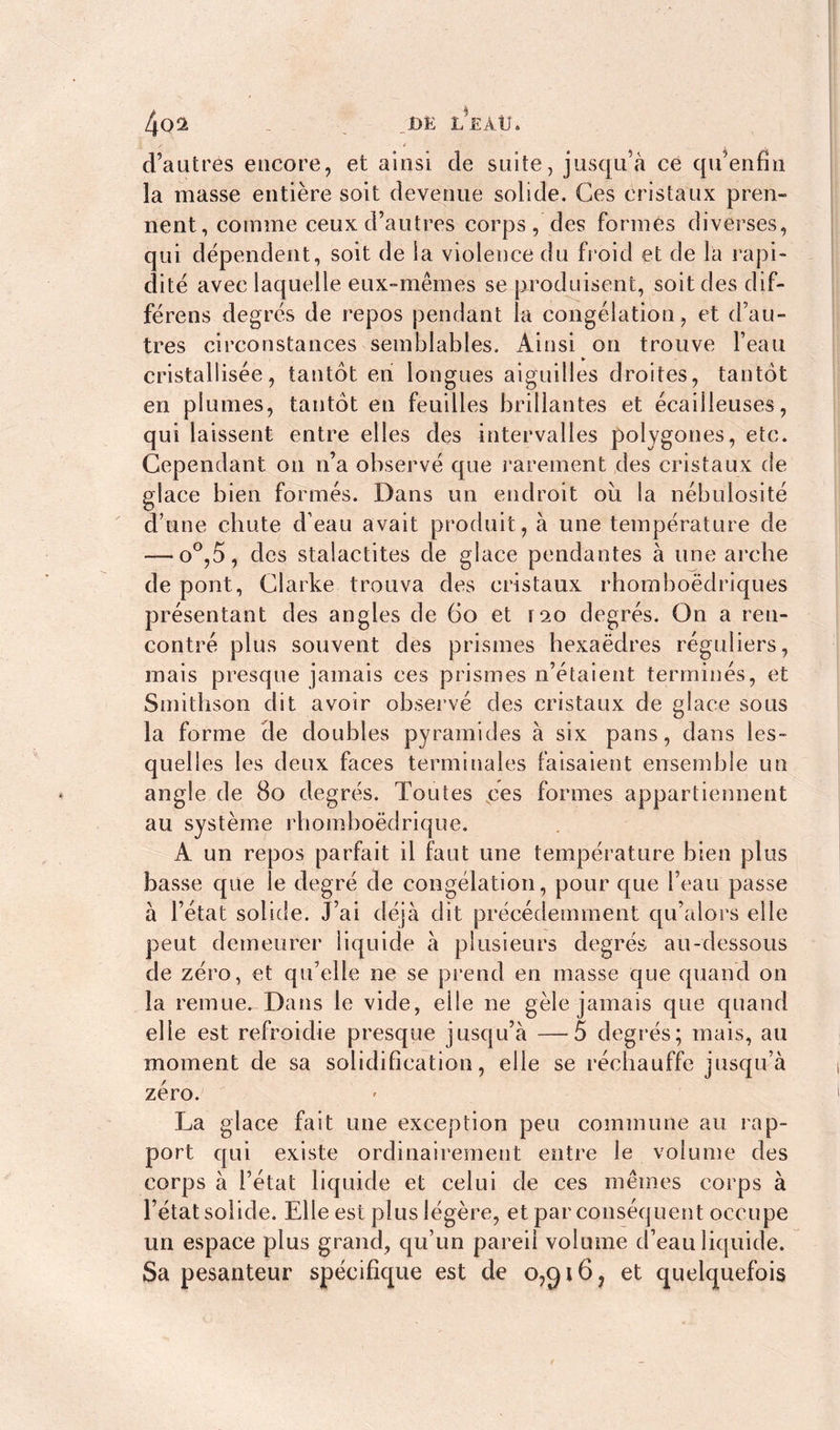 4oâ _ _DË L*£AU. i / / d’autres encore, et ainsi de suite, jusqu’à ce qu’enfin îa masse entière soit devenue solide. Ces cristaux pren- nent, comme ceux d’autres corps, des formés diverses, qui dépendent, soit de ia violence du froid et de la rapi- dité avec laquelle eux-mêmes se produisent, soit des dif- férons degrés de repos pendant la congélation, et d’au- tres circonstances semblables. Ainsi on trouve l’eau cristallisée, tantôt en longues aiguilles droites, tantôt en plumes, tantôt en feuilles brillantes et écailleuses, qui laissent entre elles des intervalles polygones, etc. Cependant on n’a observé que rarement des cristaux de glace bien formés. Dans un endroit où la nébulosité d’une chute d’eau avait produit, à une température de —:o°,5, des stalactites de glace pendantes à une arche de pont, Clarke trouva des cristaux rhomboëdriques présentant des angles de 60 et rso degrés. On a ren- contré plus souvent des prismes hexaèdres réguliers, mais presque jamais ces prismes n’étaient terminés, et Smithson dit avoir observé des cristaux de glace sous la forme de doubles pyramides à six pans, dans les- quelles les deux faces terminales faisaient ensemble un angle de 80 degrés. Toutes ces formes appartiennent au système rhomboëdrique. A un repos parfait il faut une température bien plus basse que le degré de congélation, pour que l’eau passe à l’état solide. J’ai déjà dit précédemment qu’alors elle peut demeurer liquide à plusieurs degrés au-dessous de zéro, et qu’elle ne se prend en masse que quand on la remue. Dans le vide, elle ne gèle jamais que quand elle est refroidie presque jusqu’à —5 degrés; mais, au moment de sa solidification, elle se réchauffe jusqu’à zéro. La glace fait une exception peu commune au rap- port qui existe ordinairement entre le volume des corps à l’état liquide et celui de ces mêmes corps à l’état solide. Elle est plus légère, et par conséquent occupe un espace plus grand, qu’un pareil volume d’eau liquide. Sa pesanteur spécifique est de o,gi6? et quelquefois
