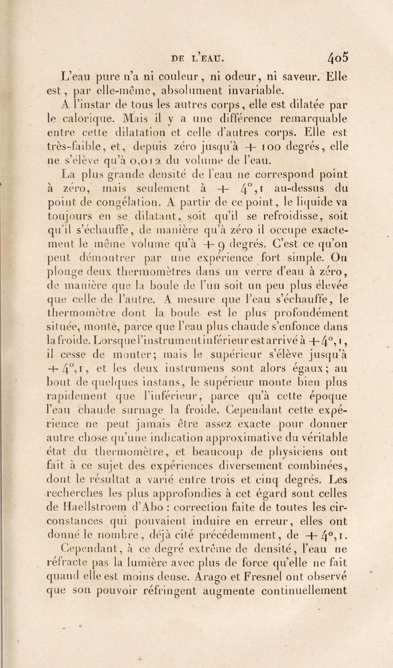L’eau pure n’a ni couleur, ni odeur, ni saveur. Elle est, par elle-même, absolument invariable. A l’instar de tous les autres corps, elle est dilatée par le calorique. Mais il y a une différence remarquable entre cette dilatation et celle d’autres corps. Elle est très-faillie, et, depuis zéro jusqu’à h ioo degrés, elle ne s’élève qu’à 0,012 du volume de l’eau. La plus grande densité de l’eau ne correspond point à zéro, mais seulement à -4- 4°,i au-dessus du point de congélation. A partir de ce point, le liquide va toujours en se dilatant, soit qu’il se refroidisse, soit qu’il s’écbauffe, de manière qu’à zéro il occupe exacte- ment le même volume qu’à + 9 degrés. C’est ce qu’on peut démontrer par une expérience fort simple. On plonge deux thermomètres dans un verre d’eau à zéro, de manière que la boule de l’un soit un peu plus élevée que celle de l’autre. A mesure que l’eau s’échauffe, le thermomètre dont la boule est le plus profondément située, monté, parce que l’eau plus chaude s’enfonce dans la froide. Lorsque l’instrument inférieur est arrivé à ■+*4°i * •> il cesse de monter; mais le supérieur s’élève jusqu’à -h4°iL et les deux instrumens sont alors égaux; au bout de quelques instans, le supérieur monte bien plus rapidement que l’inférieur, parce qu’à cette époque l’eau chaude surnage la froide. Cependant cette expé- rience ne peut jamais être assez exacte pour donner autre chose qu’une indication approximative du véritable état du thermomètre, et beaucoup de physiciens ont fait à ce sujet des expériences diversement combinées, dont le résultat a varié entre trois et cinq degrés. Les recherches les plus approfondies à cet égard sont celles de Haellstroem d’Abo : correction faite de toutes les cir- constances qui pouvaient induire en erreur, elles ont donné le nombre, déjà cité précédemment, de -q-40?1- Cependant, à ce degré extrême de densité, l’eau ne réfracte pas la lumière avec plus de force qu’elle ne fait quand elle est moins dense. Arago et Fresnel ont observé que son pouvoir réfringent augmente continuellement