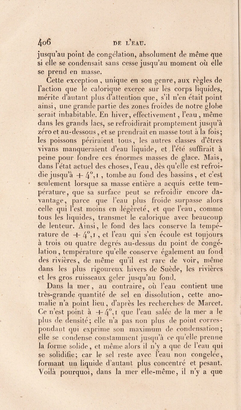 jusqu’au point de congélation, absolument de même que si elle se condensait sans cesse jusqu’au moment où elle se prend en masse. Cette exception , unique en son genre, aux règles de Faction que le calorique exerce sur les corps liquides, mérite d’autant plus d’attention que, s’il n’en était point ainsi, une grande partie des zones froides de notre globe serait inhabitable. En hiver, effectivement, l’eau , même dans les grands lacs, se refroidirait promptement jusqu’à zéro et au-dessous , et se prendrait en masse tout à la fois; les poissons périraient tous, les autres classes d’êtres vivans manqueraient d’eau liquide, et l’été suffirait à peine pour fondre ces énormes masses de glace. Mais, dans l’état actuel des choses, l’eau, dès qu’elle est refroi- die j usqu’à -|- 4°,i , tombe au fond des bassins, et c’est seulement lorsque sa masse entière a acquis cette tem- pérature, que sa surface peut se refroidir encore da- vantage, parce que l’eau plus froide surpasse alors celle qui l’est moins en légèreté, et que l’eau, comme tous les liquides, transmet le calorique avec beaucoup de lenteur. Ainsi, le fond des lacs conserve la tempé- rature de 4-4°,l, et l’eau qui s’en écoule est toujours à trois ou quatre degrés au-dessus du point de congé- lation, température qu’elle conserve également au fond des rivières, de même qu’il est rare de voir, même dans les plus rigoureux hivers de Suède, les rivières et les gros ruisseaux geler jusqu’au fond. Dans la mer, au contraire, où l’eau contient une très-grande quantité de sel en dissolution, cette ano- malie n’a point lieu, d’après les recherches* de Marcet. Ce n’est point à 4-4°A 4ue Feau salée de la mer a le plus de densité ; elle n’a pas non plus de point corres- pondant qui exprime son maximum de condensation; elle se condense constamment jusqu’à ce qu’elle prenne la forme solide, et même alors il n’y a que de Feau qui se solidifie; car le sel reste avec Feau non congelée, formant un liquide d’autant plus concentré et pesant. Voilà pourquoi, dans la mer elle-même, il n’y a que