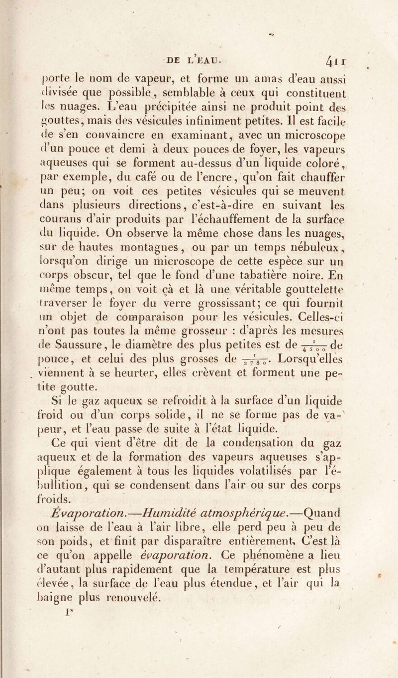 porte le nom de vapeur, et forme un amas d’eau aussi divisée que possible, semblable à ceux qui constituent les nuages. L’eau précipitée ainsi ne produit point des gouttes, mais des vésicules infiniment petites. Il est facile de s’en convaincre en examinant, avec un microscope d’un pouce et demi à deux pouces de foyer, les vapeurs aqueuses qui se forment au-dessus d’un liquide coloré, par exemple, du café ou de l’encre, qu’on fait chauffer un peu; on voit ces petites vésicules qui se meuvent dans plusieurs directions, c’est-à-dire en suivant les courans d’air produits par réchauffement de la surface du liquide. On observe la même chose dans les nuages, sur de hautes montagnes, ou par un temps nébuleux, lorsqu’on dirige un microscope de cette espèce sur un corps obscur, tel que le fond d’une tabatière noire. En meme temps, on voit çà et là une véritable gouttelette traverser le foyer du verre grossissant; ce qui fournit un objet de comparaison pour les vésicules. Celles-ci n’ont pas toutes la même grosseur : d’après les mesures de Saussure, le diamètre des plus petites est de ~0 o de pouce, et celui des plus grosses de a 7's—. Lorsqu’elles viennent à se heurter, elles crèvent et forment une pe- tite goutte. Si le gaz aqueux se refroidit à la surface d’un liquide froid ou d’un corps solide, il ne se forme pas de va- peur, et l’eau passe de suite à l’état liquide. Ce qui vient d’être dit de la condensation du gaz aqueux et de la formation des vapeurs aqueuses s’ap- plique également à tous les liquides volatilisés par l’é- bullition, qui se condensent dans l’air ou sur des corps froids. Évaporation. —Humidité atrnosphérique.—Quand on laisse de l’eau à l’air libre, elle perd peu à peu de son poids, et finit par disparaître entièrement. C’est là ce qu’on appelle évaporation. Ce phénomène a lieu d’autant plus rapidement que la température est plus élevée, la surface de l’eau plus étendue, et l’air qui la baigne plus renouvelé, r /