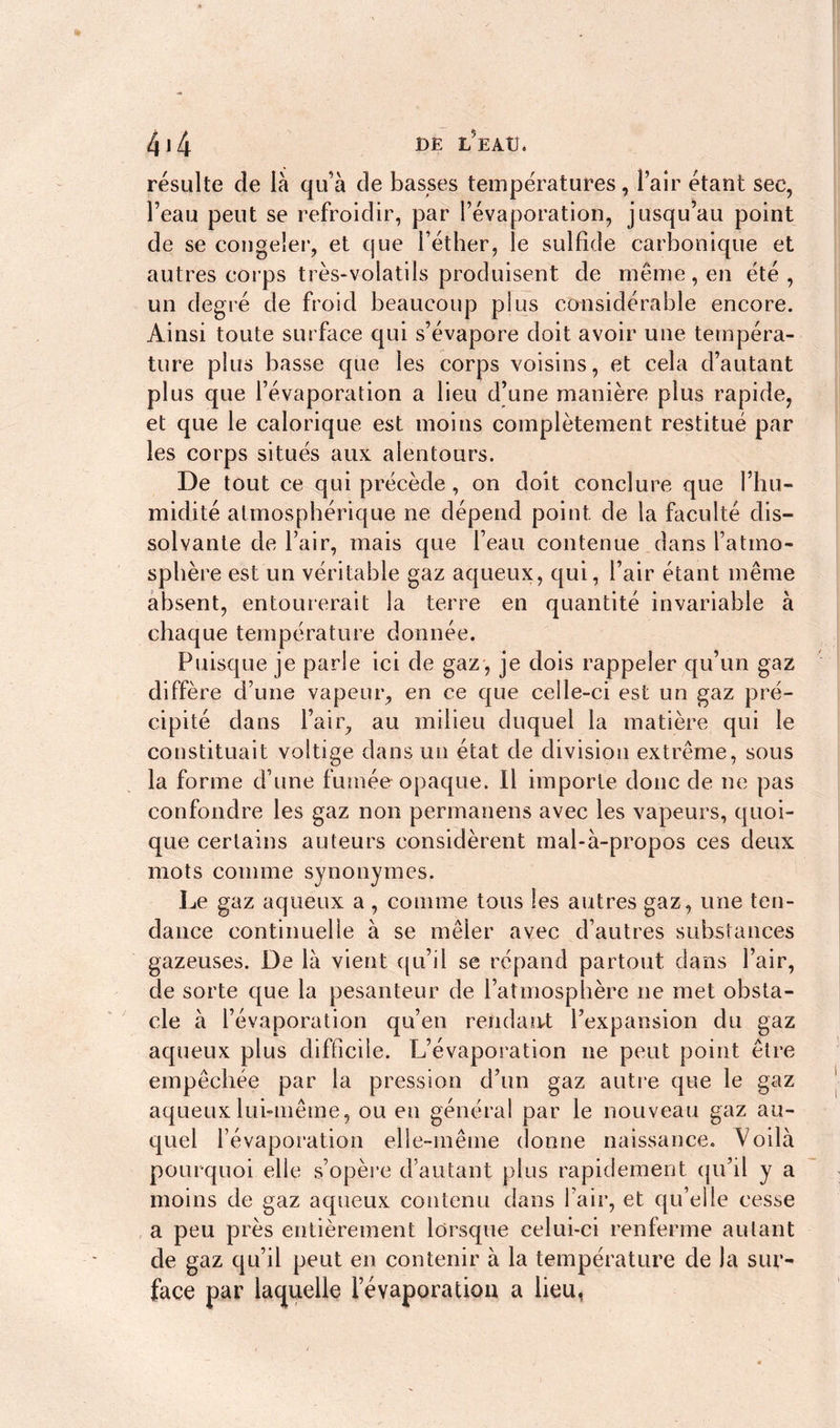 résulte de là qu’à de basses températures, l’air étant sec, l’eau peut se refroidir, par l’évaporation, jusqu’au point de se congeler, et que l’éther, le sulfide carbonique et autres corps très-volatils produisent de même, en été, un degré de froid beaucoup plus considérable encore. Ainsi toute surface qui s’évapore doit avoir une tempéra- ture plus basse que les corps voisins, et cela d’autant plus que l’évaporation a lieu d’une manière plus rapide, et que le calorique est moins complètement restitué par les corps situés aux alentours. De tout ce qui précède, on doit conclure que l’hu- midité atmosphérique ne dépend point de la faculté dis- solvante de l’air, mais que l’eau contenue dans l’atmo- sphère est un véritable gaz aqueux, qui, l’air étant même absent, entourerait la terre en quantité invariable à chaque température donnée. Puisque je parle ici de gaz, je dois rappeler qu’un gaz diffère d’une vapeur, en ce que celle-ci est un gaz pré- cipité dans l’air, au milieu duquel la matière qui le constituait voltige dans un état de division extrême, sous la forme d’une fumée opaque. Il importe donc de ne pas confondre les gaz non permanens avec les vapeurs, quoi- que certains auteurs considèrent mal-à-propos ces deux mots comme synonymes. Le gaz aqueux a, comme tous les autres gaz, une ten- dance continuelle à se mêler avec d’autres substances gazeuses. De là vient qu’il se répand partout dans l’air, de sorte que la pesanteur de l’atmosphère ne met obsta- cle à l’évaporation qu’en rendait l’expansion du gaz aqueux plus difficile. L’évaporation ne peut point être empêchée par la pression d’un gaz autre que le gaz aqueux lui-même, ou en général par le nouveau gaz au- quel l’évaporation elle-même donne naissance. Voilà pourquoi elle s’opère d’autant plus rapidement qu’il y a moins de gaz aqueux contenu dans l’air, et qu’elle cesse a peu près entièrement lorsque celui-ci renferme autant de gaz qu’il peut en contenir à la température de la sur- face par laquelle l’évaporation a lieu,