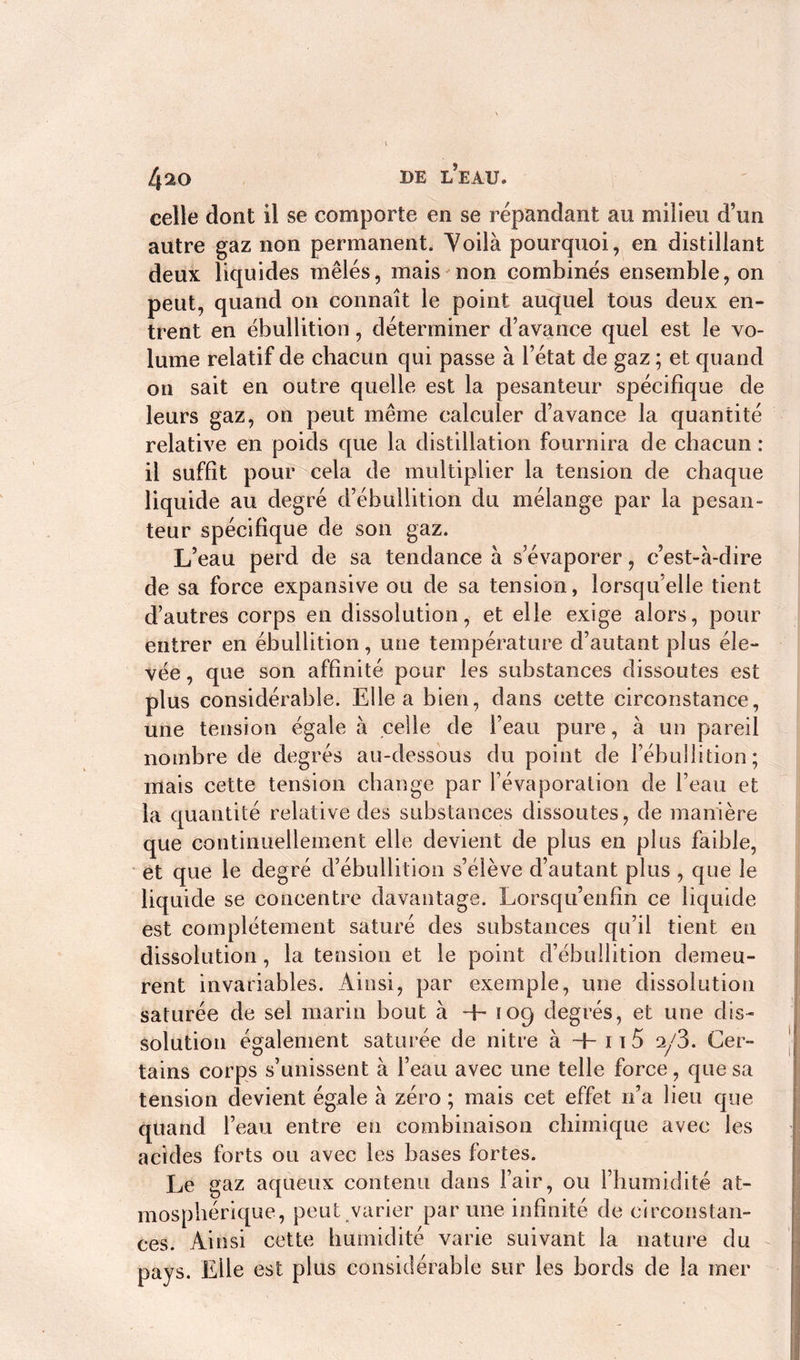 celle dont il se comporte en se répandant au milieu d’un autre gaz non permanent. Voilà pourquoi, en distillant deux liquides mêlés, mais non combinés ensemble, on peut, quand on connaît le point auquel tous deux en- trent en ébullition, déterminer d’avance quel est le vo- lume relatif de chacun qui passe à l’état de gaz ; et quand on sait en outre quelle est la pesanteur spécifique de leurs gaz, on peut même calculer d’avance la quantité relative en poids que la distillation fournira de chacun : il suffit pour cela de multiplier la tension de chaque liquide au degré d’ébullition du mélange par la pesan- teur spécifique de son gaz. L’eau perd de sa tendance à s’évaporer, c’est-à-dire de sa force expansive ou de sa tension, lorsqu elle tient d’autres corps en dissolution, et elle exige alors, pour entrer en ébullition, une température d’autant plus éle- vée , que son affinité pour les substances dissoutes est plus considérable. Elle a bien, dans cette circonstance, une tension égale à celle de l’eau pure, à un pareil nombre de degrés au-dessous du point de l’ébullition; mais cette tension change par l’évaporation de l’eau et la quantité relative des substances dissoutes, de manière que continuellement elle devient de plus en plus faible, et que le degré d’ébullition s’élève d’autant plus , que le liquide se concentre davantage. Lorsqu’enfin ce liquide est complètement saturé des substances qu’il tient en dissolution, la tension et le point d’ébullition demeu- rent invariables. Ainsi, par exemple, une dissolution saturée de sel marin bout à + 109 degrés, et une dis- solution également saturée de nitre à +n5 2/3. Cer- tains corps s’unissent à l’eau avec une telle force, que sa tension devient égale à zéro ; mais cet effet n’a lieu que quand l’eau entre en combinaison chimique avec les acides forts ou avec les bases fortes. Le gaz aqueux contenu dans l’air, ou l’humidité at- mosphérique, peut varier par une infinité de circonstan- ces. Ainsi cette humidité varie suivant la nature du pays. Elle est plus considérable sur les bords de la mer