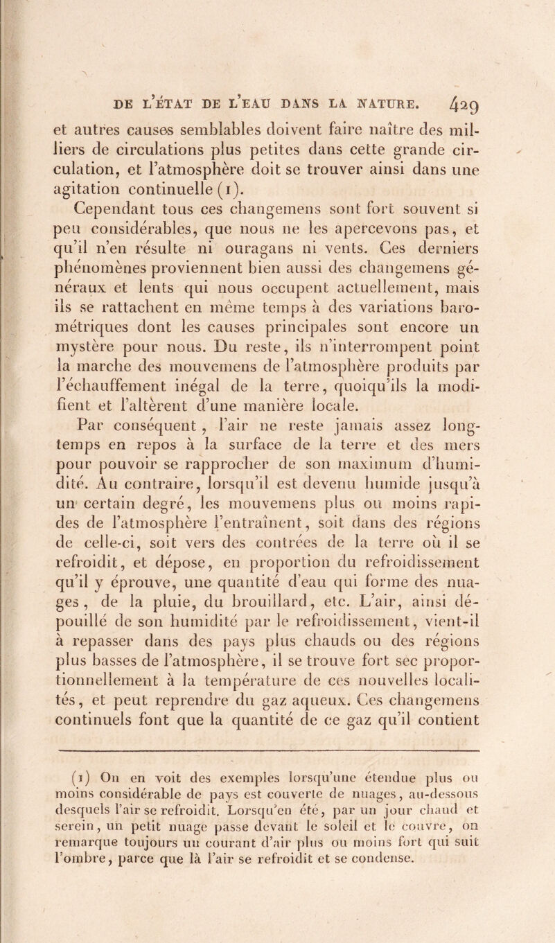A de l’état de l’eau dans la nature. et autres causes semblables doivent faire naître des mil- liers de circulations plus petites dans cette grande cir- culation, et l’atmosphère doit se trouver ainsi dans une agitation continuelle (i). Cependant tous ces changemens sont fort souvent si peu considérables, que nous ne les apercevons pas, et qu’il n’en résulte ni ouragans ni vents. Ces derniers phénomènes proviennent bien aussi des changemens gé- néraux et lents qui nous occupent actuellement, mais ils se rattachent en même temps à des variations baro- métriques dont les causes principales sont encore un mystère pour nous. Du reste, ils n’interrompent point la marche des mouvemens de l’atmosphère produits par l’éehauffement inégal de la terre, quoiqu’ils la modi- fient et l’altèrent d’une manière locale. Par conséquent , l’air ne reste jamais assez long- temps en repos à la surface de la terre et des mers pour pouvoir se rapprocher de son maximum d’humi- dité. Au contraire, lorsqu’il est devenu humide jusqu’à un certain degré, les mouvemens plus ou moins rapi- des de l’atmosphère (’entraînent, soit dans des régions de celle-ci, soit vers des contrées de la terre ou il se refroidit, et dépose, en proportion du refroidissement qu’il y éprouve, une quantité d’eau qui forme des nua- ges , de la pluie, du brouillard, etc. L’air, ainsi dé- pouillé de son humidité par le refroidissement, vient-il à repasser dans des pays plus chauds ou des régions plus basses de l’atmosphère, il se trouve fort sec propor- tionnellement à la température de ces nouvelles locali- tés , et peut reprendre du gaz aqueux. Ces changemens continuels font que la quantité cle ce gaz qu’il contient (i) On en voit des exemptes lorsqu’une étendue plus ou moins considérable de pays est couverte de nuages, au-dessous desquels l’air se refroidit. Lorsqu’on été, par un jour chaud et. serein, un petit nuage passe devant le soleil et le couvre, on remarque toujours un courant d’air plus ou moins fort qui suit l'ombre, parce que là i’air se refroidit et se condense. v