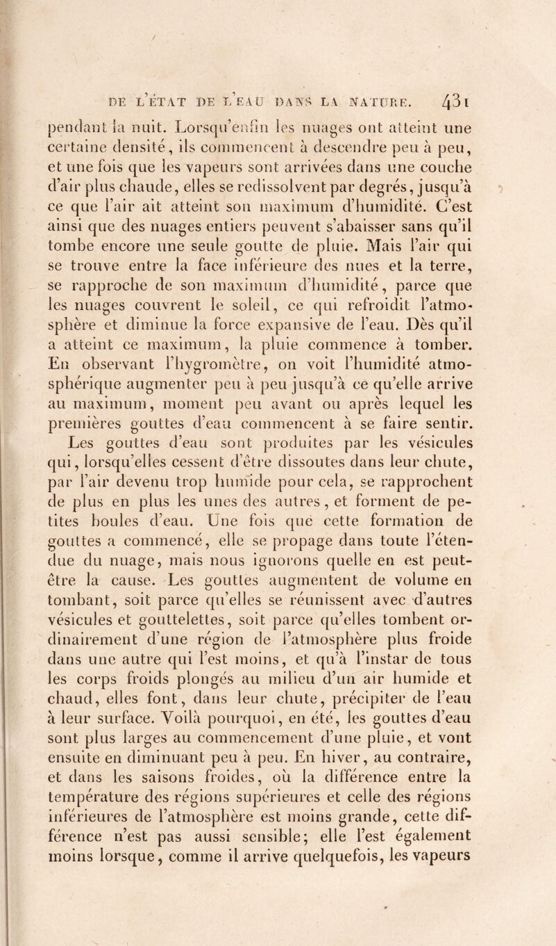 / DE L’ÉTAT DE L’EAU DANS LA NATURE. Zj31 pendant la nuit. Lorsqu’eafm les nuages ont atteint une certaine densité, ils commencent à descendre peu à peu, et une fois que les vapeurs sont arrivées dans une couche d’air plus chaude, elles se redissolvent par degrés, jusqu’à ce que l’air ait atteint son maximum d’humidité. C’est ainsi que des nuages entiers peuvent s’abaisser sans qu’il tombe encore une seule goutte de pluie. Mais l’air qui se trouve entre la face inférieure des nues et la terre, se rapproche de son maximum d’humidité, parce que les nuages couvrent le soleil, ce qui refroidit l’atmo- sphère et diminue la force expansive de l’eau. Dès qu’il a atteint ce maximum, la pluie commence à tomber. En observant l’hygromètre, on voit l’humidité atmo- sphérique augmenter peu à peu jusqu’à ce qu elle arrive au maximum, moment peu avant ou après lequel les premières gouttes d’eau commencent à se faire sentir. Les gouttes d’eau sont produites par les vésicules qui, lorsqu’elles cessent d’être dissoutes dans leur chute, par l’air devenu trop humide pour cela, se rapprochent de plus en plus les unes des autres, et forment de pe- tites boules d’eau. Une fois que cette formation de gouttes a commencé, elle se propage dans toute l’éten- due du nuage, mais nous ignorons quelle en est peut- être la cause. Les gouttes augmentent de volume eu tombant, soit parce qu’elles se réunissent avec d’autres vésicules et gouttelettes, soit parce qu’elles tombent or- dinairement d’une région de l’atmosphère plus froide dans une autre qui l’est moins, et qu’à l’instar de tous les corps froids plongés au milieu d’un air humide et chaud, elles font, dans leur chute, précipiter de l’eau à leur surface. Yoilà pourquoi, en été, les gouttes d’eau sont plus larges au commencement d’une pluie, et vont ensuite en diminuant peu à peu. En hiver, au contraire, et dans les saisons froides, ou la différence entre la température des régions supérieures et celle des régions inférieures de l’atmosphère est moins grande, cette dif- férence n’est pas aussi sensible; elle l’est également moins lorsque, comme il arrive quelquefois, les vapeurs