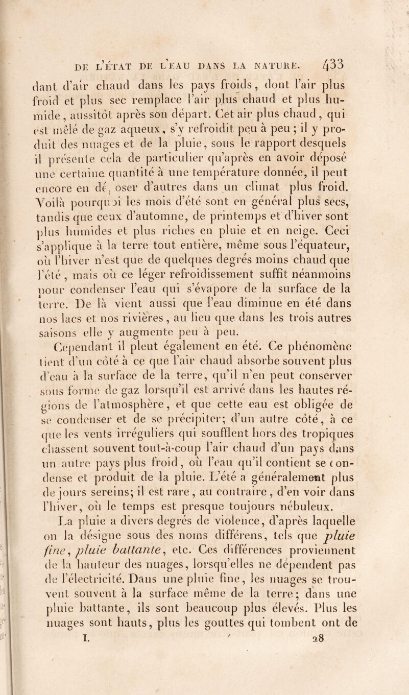 tlant d’air chaud dans les pays froids, dont l’air plus froid et plus sec remplace l’air plus chaud et plus hu- mide , aussitôt après son depart. Cet air plus chaud, qui est mêlé de gaz aqueux, s’y refroidit peu à peu ; il y pro- duit des nuages et de la pluie, sous le rapport desquels il présente cela de particulier qu’après en avoir déposé une certaine quantité à une température donnée, il peut encore en dé, oser d’autres dans un climat plus froid. Yoilà pourquoi les mois d’été sont en général plus secs, tandis que ceux d’automne, de printemps et d’hiver sont plus humides et plus riches en pluie et en neige. Ceci s’applique à la terre tout entière, même sous l’équateur, ou l’hiver n’est que de quelques degrés moins chaud que l’été , mais ou ce léger refroidissement suffit néanmoins pour condenser l’eau qui s’évapore de la surface de la terre. De là vient aussi que l’eau diminue en été dans nos lacs et nos rivières, au lieu que dans les trois autres saisons elle y augmente peu à peu. Cependant il pleut également en été. Ce phénomène tient d’un côté à ce que l’air chaud absorbe souvent plus d’eau à la surface de la terre, qu’il n’en peut conserver sous forme de gaz lorsqu’il est arrivé dans les hautes ré- gions de l’atmosphère, et que cette eau est obligée de se condenser et de se précipiter; d’un autre côté, à ce que les vents irréguliers qui soufflent hors des tropiques chassent souvent tout-à-coup l’air chaud d’un pays dans un autre pays plus froid, où l’eau qu’il contient se con- dense et produit de la pluie. L’été a généralement plus de jours sereins; il est rare, au contraire, d’en voir dans l’hiver, ou le temps est presque toujours nébuleux. La pluie a divers degrés de violence, d’après laquelle on la désigne sous des noms différens, tels que pluie fine, pluie battante, etc. Ces différences proviennent de la hauteur des nuages, lorsqu’elles ne dépendent pas de l’électricité. Dans une pluie fine, les nuages se trou- vent souvent à la surface même de la terre; dans une pluie battante, ils sont beaucoup plus élevés. Plus les nuages sont hauts, plus les gouttes qui tombent ont de I. ' 28