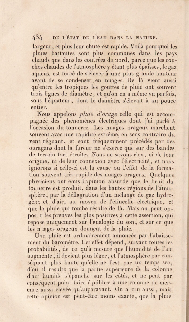 largeur, et plus leur chute est rapide. Voilà pourquoi les pluies battantes sont plus communes dans les pays chauds que dans les contrées du nord, parce que les cou- ches chaudes de l’atmosphère y étant plus épaisses, le gaz aqueux est forcé de s’élever à une plus grande hauteur avant de se condenser, en nuages. De là vient aussi qu’entre les tropiques les gouttes de pluie ont souvent trois lignes de diamètre, et qu’on en a même vu parfois, sous l’équateur, dont le diamètre s’élevait à un pouce entier. Nous appelons pluie cV orage celle qui est accom- pagnée des phénomènes électriques dont j’ai parlé à l’occasion du tonnerre. Les nuages orageux marchent souvent avec une rapidité extrême, en sens contraire du vent régnant, et sont fréquemment précédés par des ouragans dont la fureur ne s’exerce que sur des bandes de terrain fort étroites. Nous ne savons rien, ni de leur origine, ni de leur connexion avec l’électricité, et nous ignorons si celle-ci est la cause ou l’effet de la forma- O tion souvent très-rapide des nuages orageux. Quelques phvsiciens ont émis l’opinion absurde que le bruit du tonnerre est produit, dans les hautes régions de l’atmo- sphère, par la déflagration d’un mélange de gaz hydro- gène et d’air, au moyen de l’étincelle électrique, et que la pluie qui tombe résulte de là. Mais on peut op- posi r les preuves les plus positives à cette assertion, qui repose uniquement sur l’analogie du son, et sur ce que les n lages orageux donnent de la pluie. Une pluie est ordinairement annoncée par l’abaisse- ment du baromètre. Cet effet dépend, suivant toutes les probabilités, de ce qu’à mesure que l’humidité de l’air augmente, il devient plus léger, et l’atmosphère par con- séquent plus haute qu’elle ne l’est par un temps sec, d’oii il résulte que la partie supérieure de la colonne d’air humide s’épanche sur les cotés, et ne peut par conséquent point faire équilibre à une colonne de mer- cure aussi élevée qu’auparavant. On a cru aussi, mais cette opinion est peut-être moins exacte, que la pluie